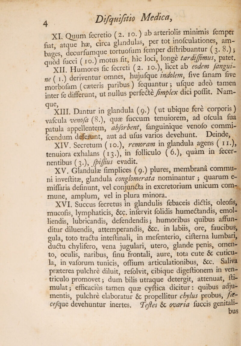 XI Quum fecretio (2. 10.) ab arteriolis minimis femper fiat, atque hs, circa glandulas per tot inofculationes, am¬ bages decurfumque tortuofum femper diftnbuantur (3. 8.); nubdVucci (xo.) motus fit, hic loci, longe tardiffimus, patet. 1 XII. Humores fic fecreti (2. 10.), licet ab eodem /angui¬ ne ( 1 •) deriventur omnes, hujufque indolem, five fanam five morbofam (caeteris paribus) fequantur; ufque adeo tamen inter fe differunt, ut nullus perfedzfimflex dici poffit. Nam- ^ XIII. Dantur in glandula (9.) (ut ubique fere corporis) vafcula venofa (8.), quae fuccum tenuiorem, ad ofcula fua patula appellentem, abforbent, fanguinique venofo commi- fcendum deferunt, aut ad ufus varios devehunt. Deinde, XIV. Secretum (10.), remoram in glandula agens ( 11.), tenuiora exhalans (13.), in folliculo (6.), quam in fecer- nentibus (3.), fpi/jius evadit. XV. Glandulae fimplices (9.) plures, membrana commu¬ ni inveflitae, glandula conglomerata nominantur ; quarum e- miliaria delinunt, vel conjundta in excretorium unicum com¬ mune, amplum, vel in plura minora. XVI. Succus fecretus in glandulis febaceis didtis, oleolis, muco lis, lymphaticis, &c. infervit lolidis humedtandis, emol¬ liendis, lubricandis, defendendis; humoribus quibus affun¬ ditur diluendis, attemperandis, &c. in labiis, ore, faucibus, gula, toto tractu inteftinali, in mefenterio, cifterna lumbari, dudtu chylifero, vena jugulari, utero, glande penis, omen¬ to, oculis, naribus, fmu frontali, aure, tota cute & cuticu¬ la, in vaforum tunicis, ollium articulationibus, &c.. Saliva praeterea pulchre diluit, refolvit, cibique digeftionem in ven¬ triculo promovet; dum bilis utraque detergit, attenuat, fti- mulat; efficacius tamen quae cyftica dicitur: quibus adju¬ mentis, pulchre elaboratur & propellitur chylus probus, fay c^/que devehuntur inertes. Tejles & ovaria fuccis genitali-