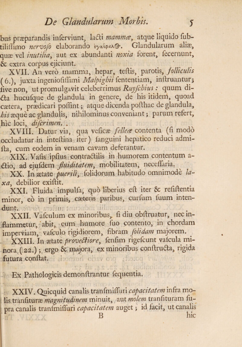 bus praeparandis inferviunt, ladli mamma, atque liquido fub- tiliffimo nervofo elaborando iyx,i<pzhQ-. Glandularum aliae, quae vel inutilia, aut ex abundanti noxia forent, fecernunt, & extra corpus ejiciunt. XVII. An vero mamma, hepar, teflis, parotis, folliculis (6.), juxta ingenioli (limi Malpighii fententiam, infimantur; live non, ut promulgavit celeberrimus Ruyfchius: quum di- &a hucufque de glandula in genere, de his itidem, quoad caetera, praedicari poffint; atque dicenda poflhac de glandula, his aeque ac glandulis, nihilominus conveniant; parum refert, hic loci, difcrimen. . XVIII. Datur via, qua veficae fellea contenta (fi modo occludatur in inteflina iter) fanguini hepatico reduci admi- fta, cum eodem in venam cavam deferantur. XIX. Vafis ipfius contradlilis in humorem contentum a~ dlio, ad ejufdem fluiditatem, mobilitatem, neceffaria. XX. In aetate puerili, folidorum habitudo omnimode la¬ xa, debilior exiflit. XXI. Fluida impulfa, quo liberius efl iter & refiftentia minor, eo in primis, caeteris paribus, curfum fuum inten- dunt. , ':n; : XXII. Vafculum ex minoribus,. fi diu obflruatur, nec in¬ flammetur, 'abit, cum humore fuo contento, in chordam imperviam, vafculo rigidiorem, fibram Jolidam majorem. XXIII. In aetate provettiore, fenfim rigefcunt vafcula mi¬ nora (i 22.); ergo & majora, ex minoribus conflru&a, rigida futura conflat. : ■ Ex Pathologicis demonflrantur fequentia, XXIV. Quicquid canalis tranfmifTuri capacitatem infra mo¬ lis tranfiturae magnitudinem minuit, aut molem tranfituram fu- pra canalis tranfmifTuri capacitatem auget; id facit, ut canalis R hic