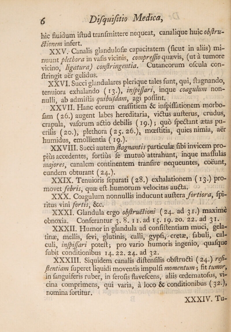 hic fluidum iftud tranfmittere nequeat, canalique huic obftru- cticnem infert. . . .... XXV. Canalis glandulofe capacitatem (ficut in alus) mi¬ nuunt pletbora in vafis vicinis, comprejjio quaevis, (ut a tumore vicino/ ligatura) conjiringentia. Cutaneorum ofcula con- flringit aer gelidus. XXVI. Succi glandulares plerique tales funt, qui, uagnando, tenuiora exhalando (13.), injpiffari, inque coagulum non- nulli, ab admiftis cjuibufdatn, agi poffint. . XXVII. Hanc eorum crafiitiem & infpiflationem morbo- fam (26.) augent labes hereditaria, vidtus aufterus, crudus, crapula, vaforum actio debilis (19*) * (p^dlant setas pu¬ erilis (20.), plethora (25. 26.)^ mceftitia, quies nimia, aer humidus, emollientia {19*)* ... XXVIII. Sacci autemJlagnantis particulae (ibi invicem pro¬ pius accedentes, fortius fe mutuo attrahunt, inque maffulas majores, canalem continentem tranfire nequeuntes, coeunt, eundem obturant (24.). XXIX. Tenuioris feparati (28.) exhalationem (13.) pro¬ movet febris, quae eft humorum velocitas audta. XXX. Coagulum nonnullis inducunt auftera fortiora, fpi- ritus vini fortis, &c. ; j XXXI. Glandula ergo obftrufiioni (24. ad 31.) maxime obnoxia. Conferantur 3. 8. ii.ad 15. 19.20. 22. ad 31. XXXII. Humor in glandula ad confiftentiam muci, gela- tinae, mellis, fevi, glutinis, calli, gypfi* cretae, fabuli, cal¬ culi, infpijfari potefts pro vario humoris ingenio, quafque fubit conditionibus 14.22. 24. ad 32. XXXIII. Siquidem canalis diftenfilis obftrudi (24.) ref¬ flent iam fuperet liquidi moventis impulfi momentum*; fit tumor, in fanguiferis ruber, in ferofis flavefcens, aliis cedematofus, vi¬ cina comprimens, qui varia, a loco & conditionibus (32.), nomina fortitur. XXXIV, Tu-