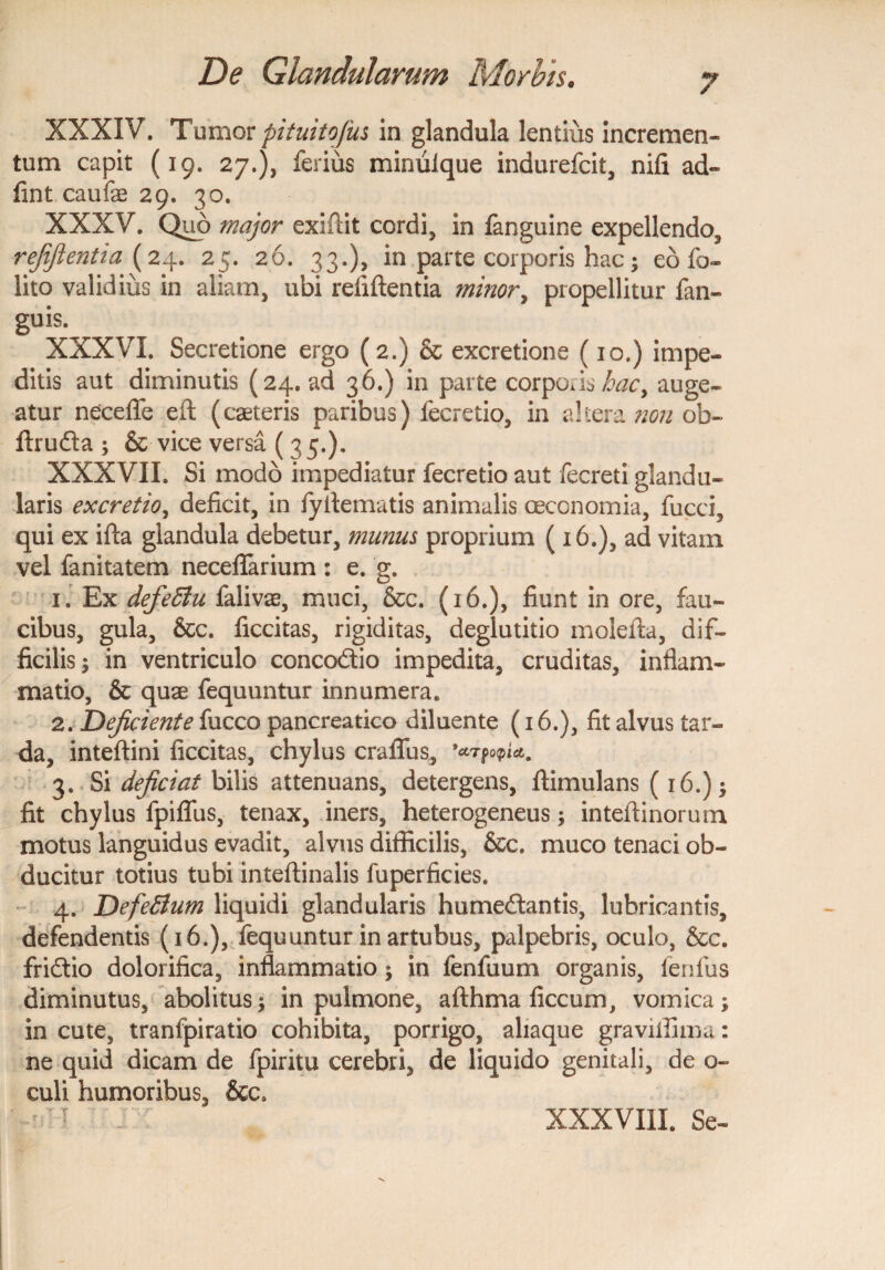 XXXIV. Tumor pituitofus in glandula lentius incremen¬ tum capit (19. 27.), ferius mimilque indurefcit, nifi ad- fint caufe 29. 30. XXXV. Quo major exiftit cordi, in {anguine expellendo, refifientia (24. 25. 26. 33.), in parte corporis hac; eo fo- lito validius in aliam, ubi refiftentia minor, propellitur fan- guis. XXXVI. Secretione ergo (2.) & excretione (10.) impe¬ ditis aut diminutis (24. ad 36.) in parte corporis hacy auge¬ atur necefle efl (caeteris paribus) fecretio, in altera non ob- ftruda ; & vice versa (35.). XXX VII. Si modo impediatur fecretio aut fecreti glandu¬ laris excretio, deficit, in fyflematis animalis oeconomia, fucci, qui ex ifta glandula debetur, munus proprium (16.), ad vitain vel fanitatem neceflarium : e. g. 1. Ex defeffu falivas, muci, &c. (16.), fiunt in ore, fau¬ cibus, gula, &c. ficcitas, rigiditas, deglutitio moleita, dif¬ ficilis ; in ventriculo concodio impedita, cruditas, inflam¬ matio, & quae fequuntur innumera. 2. Dejiciente fucco pancreatico diluente (16.), fit alvus tar¬ da, inteftini ficcitas, chylus craffus, *ccTgoq>ia, 3. Si deficiat bilis attenuans, detergens, ftimulans (16.); fit chylus fpiflfus, tenax, iners, heterogeneus; inteftinorum motus languidus evadit, alvus difficilis, &c. muco tenaci ob¬ ducitur totius tubi inteftinalis fuperficies. 4. DefeBum liquidi glandularis humedantis, lubricantis, defendentis (16.), fequuntur in artubus, palpebris, oculo, &c. fridio dolorifica, inflammatio; in fenfuum organis, fenlus diminutus, abolitus; in pulmone, afthma ficcum, vomica; in cute, tranfpiratio cohibita, porrigo, aliaque graviifima: ne quid dicam de fpiritu cerebri, de liquido genitali, de o- culi humoribus, &c> XXXVIII. Se-
