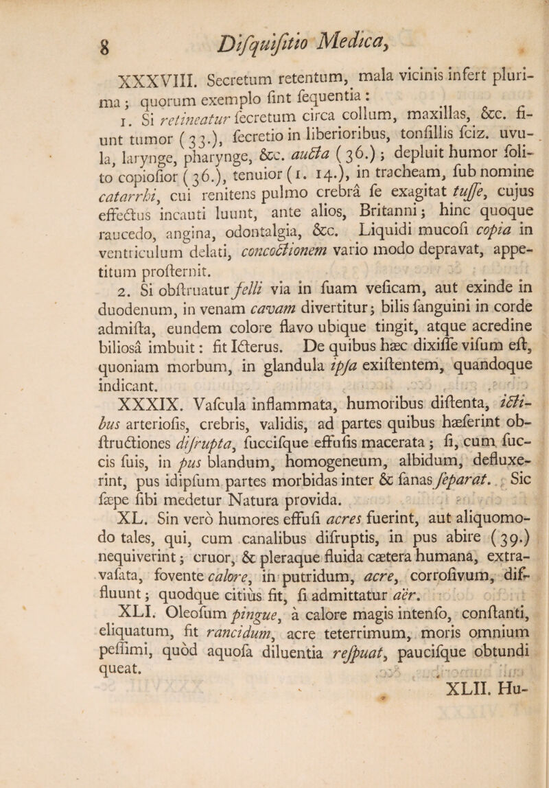 XXXVIII. Secretum retentum, mala vicinis infert pluri¬ ma ; quorum exemplo fint fequentia: 1. Si retineatur fecretum circa collum, maxillas, &c. fi¬ unt 'tumor ( 33.), fecretioin liberioribus, tonfillis fciz. uvu- . Ia, larynge, pharynge, &c. audia ( 3^*) > depluit humor foli- tocopiofior (36.), tenuior (1. 14.), in tracheam, fub nomine catarrhi, cui renitens pulmo crebra fe exagitat tuffe, cujus effe&us incauti luunt, ante alios, Britanni; hinc quoque raucedo, angina, odontalgia, &c. Liquidi mucofi copia in ventriculum delati, concochonem vario modo depravat, appe¬ titum proflernit. 2. Si oblimatur felli via in fuam veficam, aut exinde in duodenum, in venam cavam divertitur; bilis fanguini in corde admifta, eundem colore flavo ubique tingit, atque acredine biliosa imbuit: fit Iderus. De quibus haec dixiffe vifum eft, quoniam morbum, in glandula ipja exiftentem, quandoque indicant. ■ f / 3 XXXIX. Vafcula inflammata, humoribus diftenta, idli- bus arteriofis, crebris, validis, ad partes quibus haeferint ob- ffrudtiones dijrupta, fuccifque effufis macerata ; fi, cum fuc- cis fuis, in pus blandum, homogeneum, albidum, defluxe¬ rint, pus idipfum partes morbidas inter & fanas feparat. Sic faepe fibi medetur Natura provida. XL. Sin vero humores effiifi acres fuerint, aut aliquomo- do tales, qui, cum canalibus difruptis, in pus abire (39.) nequiverint; eruor, & pleraque fluida caetera humana, extra- vafata, fovente calore^ in putridum, acre> corrofivum, dif¬ fluunt ; quodque citius fit, fi admittatur aer. XLI. Oleofum pingue, a calore magis intenfo, conflanti, eliquatum, fit rancidum, acre teterrimum, moris omnium peffimi, quod aquofa diluentia rejpuat, paucifque obtundi queat. • -.r >r . . > * XLII. Hu«