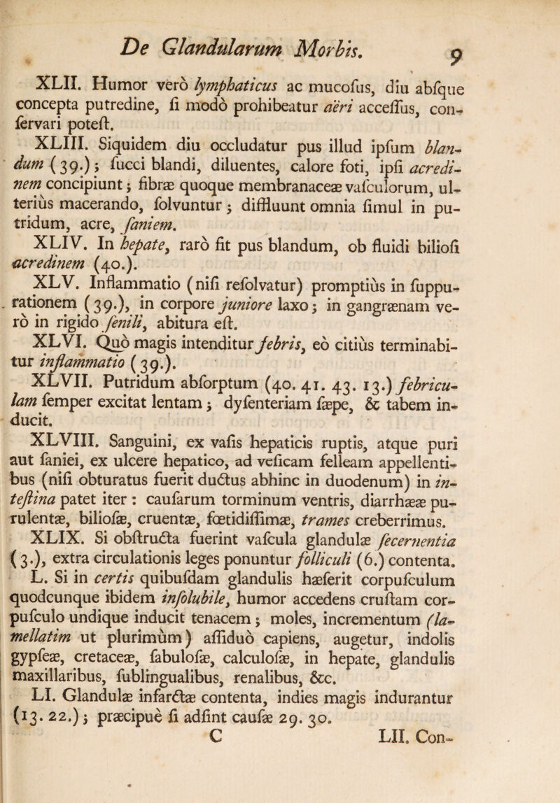 XLII. Humor vero lymphaticus ac mucofus, diu abfque concepta putredine, fi modo prohibeatur aeri acceflus, con- fervari poteft. XLIII. Siquidem diu occludatur pus illud ipfum blan¬ dum fucci blandi, diluentes, calore foti, ipfi acredi- nem* concipiunt; fibrae quoque membranaceae vafculorum, ul¬ terius macerando, folvuntur ; diffluunt omnia fimul in pu¬ tridum, acre, faniem. XLIV. In hepate, raro fit pus blandum, ob fluidi biliofi acredinem (40.). XLV. Inflammatio (nifi refolvatur) promptius in fuppu- - rationem (39.), *n corPore juniore laxo; in gangraenam ve¬ ro in rigido fenili, abitura eft. XLVI. Quo magis intenditur febris, eo citius terminabi¬ tur inflammatio (39.). XLVII. Putridum abforptum (40. 41. 43. 13.) febricu¬ lam femper excitat lentam; dyfenteriam faepe, & tabem in¬ ducit. XLVIII. Sanguini, ex vafis hepaticis ruptis, atque puri aut faniei, ex ulcere hepatico, ad veficam felleam appellenti¬ bus (nifi obturatus fuerit dudtus abhinc in duodenum) in in- teftina patet iter : caufarum torminum ventris, diarrhaeae pu¬ rulentae, biliofae, cruentae, fcetidiflimae, trames creberrimus. XLIX. Si obftrudta fuerint vafcula glandulae fecernentia ( 3.), extra circulationis leges ponuntur folliculi (6.) contenta. L. Si in certis quibufdam glandulis haeferit corpufculum quodcunque ibidem infolubile> humor accedens cruftam cor- pufculo undique inducit tenacem; moles, incrementum (la- mellatim ut plurimum) afliduo capiens, augetur, indolis gypfeae, cretaceae, fabulofae, calculofae, in hepate, glandulis maxillaribus, fublrngualibus, renalibus, &c. LI. Glandulae infardtae contenta, indies magis indurantur (13. 22.) 5 praecipue fi adfint caufae 29. 30. C IjII. Con-