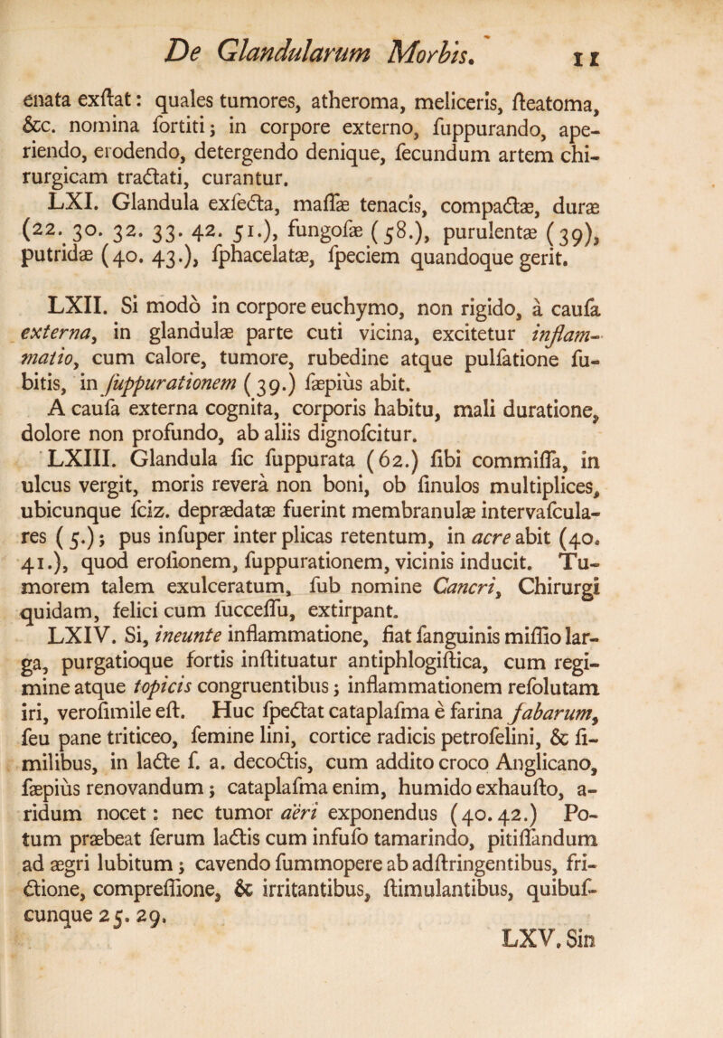 enata exftat: quales tumores, atheroma, meliceris, Aeatoma, &c. nomina fortiti; in corpore externo, fuppurando, ape¬ riendo, erodendo, detergendo denique, fecundum artem chi¬ rurgicam tradtati, curantur. LXI. Glandula exfeCta, maflae tenacis, compaCtae, durae (22. 3°* 32. 33. 42. 51.), fungofe (58.), purulentae (39), putridae (40. 43.), fphacelatae, fpeciem quandoque gerit. LXII. Si modo in corpore euchymo, non rigido, a caufa externa, in glandulae parte cuti vicina, excitetur inflam- tnatio, cum calore, tumore, rubedine atque pulfatione fu- bitis, in fuppurationem (39.) faepius abit. A caufa externa cognita, corporis habitu, mali duratione, dolore non profundo, ab aliis dignofcitur. LXIII. Glandula fic fuppurata (62.) fibi commifla, in ulcus vergit, moris revera non boni, ob finulos multiplices, ubicunque fciz. depraedatae fuerint membranulae intervafcula- res ( 5.); pus infuper inter plicas retentum, in acre abit (40. 41.), quod erolionem, fuppurationem, vicinis inducit. Tu¬ morem talem exulceratum, fub nomine Cancri, Chirurgi quidam, felici cum luccelfu, extirpant. LXIV. Si, ineunt e inflammatione, fiat fanguinis miffio lar¬ ga, purgatioque fortis inftituatur antiphlogiftica, cum regi¬ mine atque topicis congruentibus; inflammationem refolutam iri, verofimile eft. Huc fpe&at cataplafma e farina fabarum, feu pane triticeo, femine lini, cortice radicis petrofelini, & fi- milibus, in laCte f. a. decodtis, cum addito croco Anglicano, faepius renovandum; cataplafma enim, humido exhaufto, a- ridum nocet: nec tumor aeri exponendus (40.42.) Po¬ tum praebeat ferum laCtis cum infufo tamarindo, pitiflandum ad aegri lubitum cavendo fummopere ab adftringentibus, fri¬ ctione, compreffione, & irritantibus, ftimulantibus, quibuf- cunque 25. 29, LXV. Sin