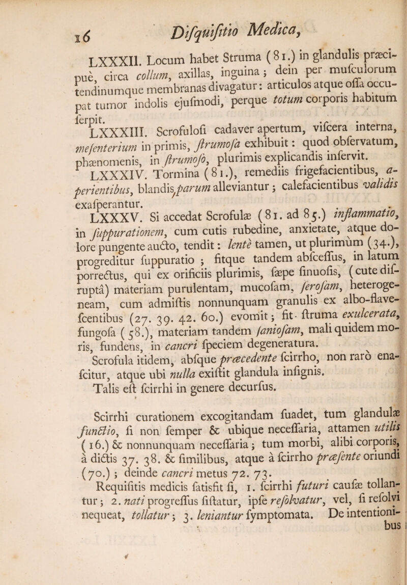 I XXXII Locum habet Struma (81.) in glandulis praeci¬ pue circa collum, axillas, inguina ; dem per mufculorum tendinumque membranas divagatur: articulos atque offa occu¬ pat tumor indolis ejufmodi, perque totum corporis habitum ^LXXXIII. Scrofulofi cadaver apertum, vifcera interna, mefenterium in primis, Jlrutnofa exhibuit. quod pbfervatum, phaenomenis, in (Irumojo, plurimis explicandis ufferyit. LXXXIV. Tormina (81.), remediis frigefacientibus, a- perientibus, blandis^parum alleviantur; calefacientibus validis exafperantur. LXXXV. Si accedat Scrofulae (81. ad 85.) t?iflammatio, in fuppurationem, cum cutis rubedine, anxietate, atque do¬ lore pungente audo, tendit: lente tamen, ut plurimum (34*)? progreditur fuppuratio ; fitque tandem abfceffus, in latum porredus, qui ex orificiis plurimis, faepe fmuofis, (cutedif- rupta) materiam purulentam, mucofam, /erojam, heteroge- neam, cum admiftis nonnunquam granulis ex albo-nave- fcentibus (27. 39. 42. 60.) evomit; fit- ftruma exulcerata, fungofa (58.), materiam tandem (aniofantr mali quidem mo¬ ris, fundens, in cancri fpeciem degeneratura. ^ Scrofula itidem, abfque praecedente fcirrho, non raro ena- fcitur, atque ubi nulla exiftit glandula infignis. Talis eff fcirrhi in genere decurfus. * Scirrhi curationem excogitandam fuadet, tum glandulae funffiioy fi non femper & ubique neceffaria, attamen utilis ( 16.) Sc nonnunquam neceffaria ; tum morbi, alibi corporis, a didis 37. 38. & fimilibus, atque a fcirrho praefente oriundi (70.) ; deinde cancri metus 72. 73. Requifitis medicis fatisfit fi, 1. fcirrhi futuri caufe tollan¬ tur ; 2. nati progreffus fiftatur, ipfe refolvatur, vel, ii refolyi nequeat, tollatur; 3. leniantur fymptomata. De intentioni-