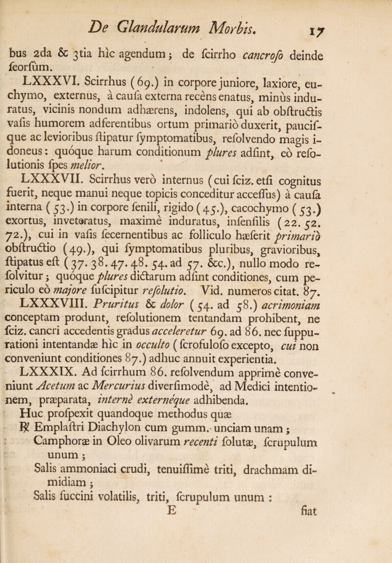 bus 2da & 3tia hic agendum; de fcirrho cancrofo deinde feortiim. LXXXVI. Scirrhus (69.) in corpore juniore, laxiore, eu- chymo, externus, a caufa externa recens enatus, minus indu¬ ratus, vicinis nondum adhaerens, indolens, qui ab obftrudtis vafis humorem adferentibus ortum primario duxerit, paucif- que ac levioribus ftipatur fymptomatibus, refolvendo magis i- doneus: quoque harum conditionum plures adlint, eo refo- lutionis fpes melior. LXXXVII. Scirrhus vero internus ( cui fciz. etfi cognitus fuerit3 neque manui neque topicis conceditur acceffus) a caufa interna ( 53.) in corpore fenili, rigido (45.), cacochymo (53.) exortus, inveteratus, maxime induratus, infenfilis (22.52. 72.), cui in vafis fecernentibus ac folliculo hasferit primario obftruftio (49.), qui fymptomatibus pluribus, gravioribus, ftipatus eft (37. 38. 47.48. 54. ad 57. &c.), nullo modo re- folvitur; quoque plures didtarum adfint conditiones, cum pe¬ riculo eo majore fufcipitur refolutio. Vid. numeros citat. 87. LXXXVIII. Pruritus & dolor (54. ad 58.) acrimoniam conceptam produnt, refolutionem tentandam prohibent, ne fciz. cancri accedentis gradus acceleretur 69. ad 86. nec fuppu- rationi intentandae hic in occulto (fcrofulofo excepto, cui non conveniunt conditiones 87.) adhuc annuit experientia. LXXXIX. Ad fcirrhum 86. refolvendum apprime conve¬ niunt Acetum ac Mercurius diverfimode, ad Medici intentio¬ nem, praeparata, interne externeque adhibenda. Huc profpexit quandoque methodus quae VjL Emplaftri Diachylon cum gumm.- unciam unam ; Camphorae in Oleo olivarum recenti folutae, fcrupulum unum ; Salis ammoniaci crudi, tenuiffime triti, drachmam di¬ midiam ; Salis fuccini volatilis, triti, fcrupulum unum : E fiat