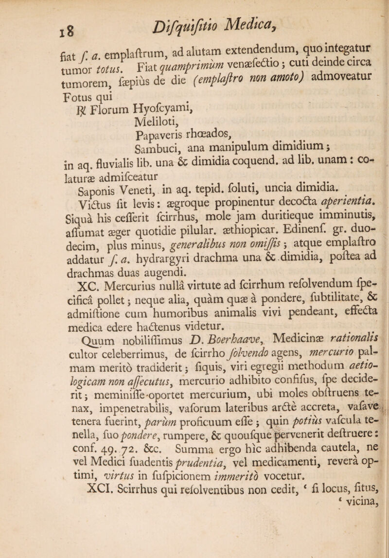 fiat f. a. emplaftrum, J. d IU t ' a ^ j . j ^ • tumor totus. Fiat quamprimum venaefedtio; cuti deinde circa tumorem, fepfcs de die (emplajlro non amoto) admoveatur Fotus qui . ^ $ Florum Hyofcyami, Meliloti, Papaveris rhoeados, Sambuci, ana manipulum dimidium; }n aq, fluvialis lib. una & dimidia coquend. ad lib. unam : co¬ laturas admifceatur . Saponis Veneti, in aq. tepid. ioluti, uncia dimidia. Vidus fit levis: aegroque propinentur decodta aperientia. Siqua his cefferit fcirrhus, mole jam duritieque imminutis, affumat aeger quotidie pilular. aethiopicar. Edinenf. gt. duo¬ decim, plus minus, generalibus non omijjis 5 atque emplaftro addatur [ a. hydrargyri drachma una & dimidia, poflea ad drachmas duas augendi. XC. Mercurius nulla virtute ad fcirrhum refolvendum fpe- cifica pollet ; neque alia, quam quae a pondere, fubtilitate, & admiftione cum humoribus animalis vivi pendeant, efFedta medica edere hadtenus videtur. Quum nobilifiimus D.Boerhaavey Medicinae rationalis cultor celeberrimus, de fcirrho Jolvendo agens, mercurio pal¬ mam merito tradiderit; fiquis, viri egregii methodum aetio- logicam non a[jecutusy mercurio adhibito confifus, ipe decide¬ rit; meminiflfe'oportet mercurium, ubi moles obflruens te¬ nax, impenetrabilis, vaforum lateribus ardte accreta, vafave tenera fuerint, parum proficuum elTe ; quin potius vafcula te¬ nella, fuo pondere, rumpere, & quoufque pervenerit deitruere: conf. 49. 72. &c. Summa ergo hic adhibenda cautela, ne vel Medici fuadentis prudentia, vel medicamenti, revera op¬ timi, virtus in fufpicionem immerito vocetur. XCI, Scirrhus qui relolventibus non cedit, c fi locus, litus, 4 vicina,