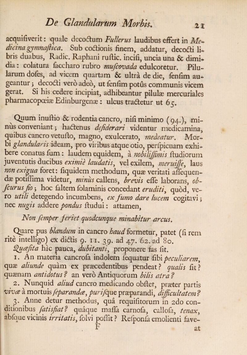 21 acquifiverit: quale decodum Fullerus laudibus effert in Me- dicina gymnafiica. Sub codionis finem, addatur, decodi li~ bris duabus, Radie. Raphani ruftic. incifi, uncia una & dimi¬ dia : colatura faccharo rubro mufeovada edulcoretur. Pilu¬ larum dofes, ad vicem quartam' & ultra de die, fenfim au¬ geantur 3 decodi vero adeo, ut fenfim potus communis viceni gerat. Si his cedere incipiat, adhibeantur pilulas mercuriales pharmacopoeiae Edinburgenae: ulcus tradetur ut 65. Quum inuftio & rodentia cancro, nifi minimo (94.), mi¬ nus conveniant; hadenus defiderari videntur medicamina, quibus cancro vetufio, magno, exulcerato, medeatur. Mor¬ bi glandularis ideam, pro viribus atque otio, perfpicuam exhi¬ bere conatus fum: laudem equidem, a nobilifjimis ftudiorum juventutis ducibus eximie laudatis, vel exilem, meruffe, laus non exigua foret: fiquidem methodum, quae veritati aflequen- das potiflima videtur, minus callens, brevis efle laborans, ob~ fcurusfio; hoc faltem folaminis concedant eruditi, quod, ve¬ ro utili detegendo incumbens, ex fumo dare lucem cogitavi; nec nugis addere pondus ftudui: attamen. Non femper feriet quodcunque minabitur arcus. % Quare pus blandum in cancro haud formetur, patet (fi rem rite intelligo) ex didis 9. 11. 39. ad 47. 62. ad 80. ^uafita hic pauca, dubitanti, proponere fas fit. 1. An materia cancrofa indolem fequatur fibi peculiarem^ quae aliunde quam ex praecedentibus pendeat? qualis fit? quaenam antidotus ? an vero Antiquorum bilis atra ? 2. Nunquid aliud cancro medicando obflet, praeter partis vivee a mortuis feparandee, puri/que praeparandi, difficultatem ? b 3* Anne detur methodus, qua requifitorum in ado con¬ ditionibus fatisfiat ? quaque maffa carnofa, callofa, tenax, abfque vicinis irritatis, folvi poflit ? Refponfa emoliend fave- F at