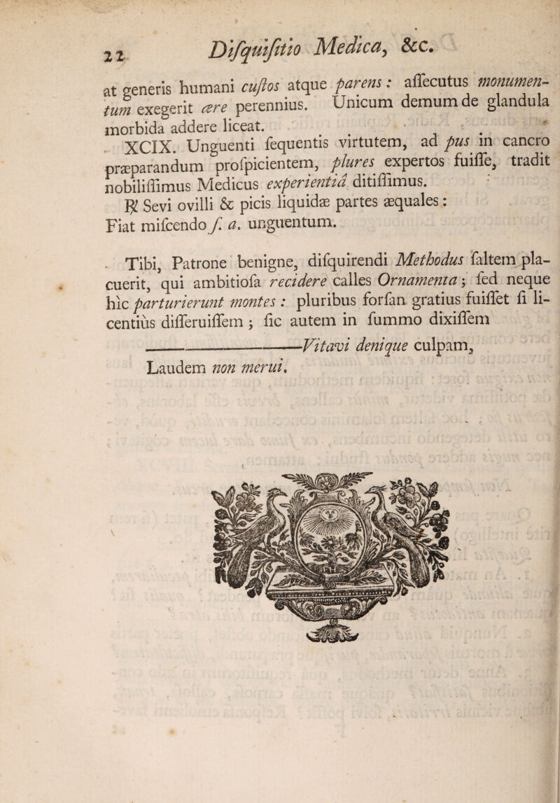 at generis humani cuftos atque parem: affecutus monumen¬ tum exegerit eere perennius. Unicum demum de glandula morbida addere liceat. XCIX. Unguenti fequentis virtutem, ad pus in cancro praeparandum profpicientem, plures expertos fuiffe, tradit nobiliffimus Medicus experientia ditiffimus. Sevi ovilli & picis liquidae partes aequales: Fiat mifcendo f. a. unguentum. Tibi, Patrone benigne, difquirendi Methodus faltem pla¬ cuerit, qui ambitiofa recidere calles Ornamenta; fed neque hic parturierunt montes: pluribus forfan gratius fuiffet li li¬ centius differuiffem ; fic autem in fummo dixiffem _Vitam denique culpam, Laudem non merui.