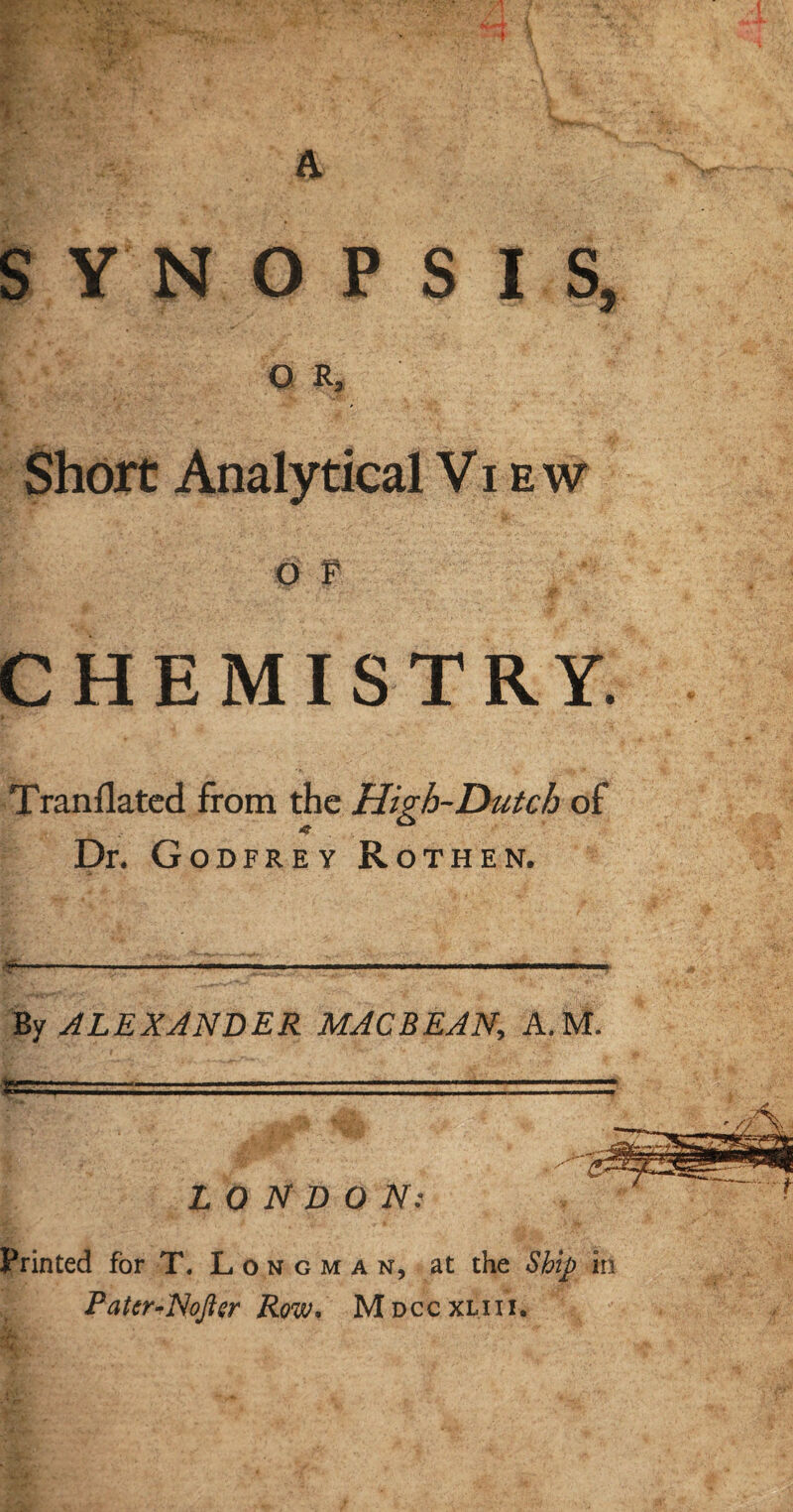 SYNOPSIS, O R, Short Analytical Vi ew o f CHEMISTRY. Translated from the High-Dutch of Dr. Godfrey Rothen. By ALEXANDER MAC BEAN, A.M. tery1 — - LONDON: Printed for T. L o n g m a n, at the Ship in Patcr-Nofter Row. Mdccxliii.