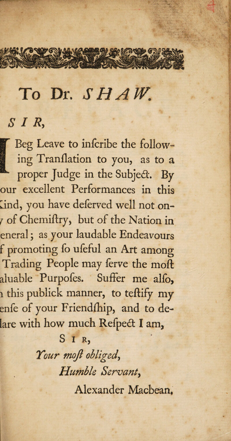 To Dr. SHAW. SIR, [Beg Leave to infcribe the follow¬ ing Tranllation to you, as to a proper Judge in the Subject. By our excellent Performances in this Lind, you have deferved well not on- f of Chemiftry, but of the Nation in eneral; as your laudable Endeavours f promoting fo ufeful an Art among Trading People may ferve the moft aluable Purpofes. Suffer me allb, l this publiek manner, to teftify my enfe of your Friendfhip, and to de- lare with how much Refpect I am, Sir, Your moft obliged, Humble Servant, Alexander Macbean,