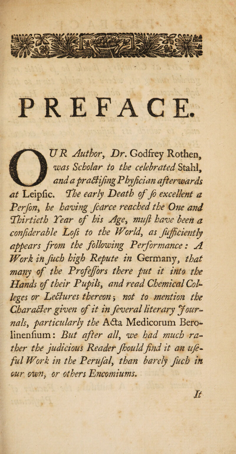 PREFACE. OUR Author, Dr. Godfrey Rothen, was Scholar to the celebrated Stahl, and a praBifng Phyjlcian afterwards at Leipfic. hhe early Death of fo excellent a Perfon, he having fcdrce reached the One and Thirtieth Tear of his Age> miijl have been a confiderable Lofs to the World, as fujfciently appears from the following Performance: A Work in fuch high Repute in Germany, that many of the Profejfors there put it into the Hands of their Pupils, and read Chemical Col¬ leges or LeBures thereon; not to mention the CharaBer given of it in feveral literary Jour¬ nals, particularly the Adta Medicorum Bero- linenlium: But after all, we had much ra¬ ther the judicious Reader Jhould find it an lift- ful Work in the Perufal, than barely fuch in wr own} or others Encomiums. It
