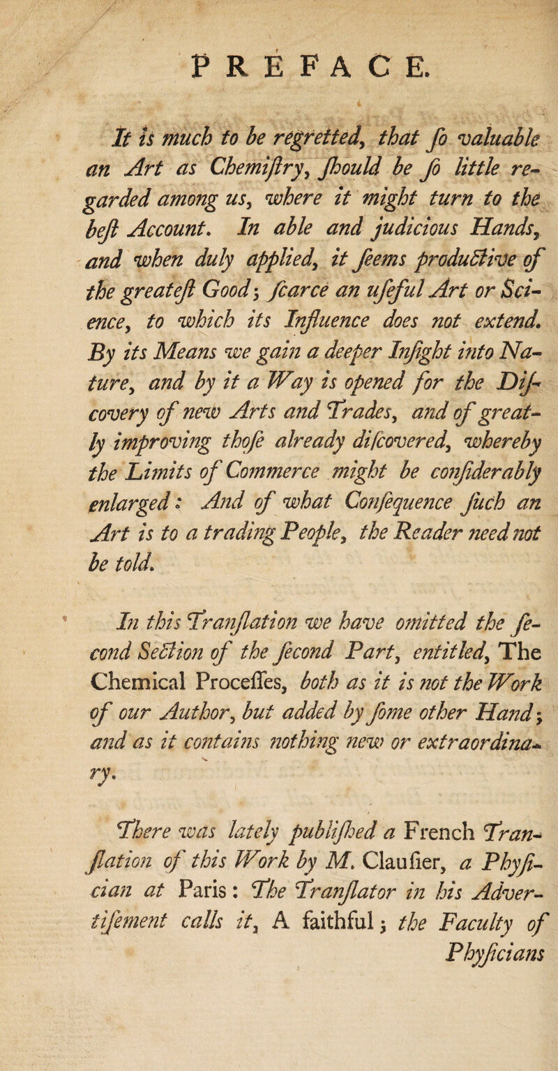 V i __. It is much to be regretted', that fo valuable an Art as Chemiflry, Jhould be fo little re¬ garded among us, where it might turn to the beft Account. In able and judicious Hands, and when duly applied, it ferns productive of the great eft Good; farce an ufeful Art or Sci¬ ence, to which its Influence does not extend* By its Means we gain a deeper Inflight into Na¬ ture, and by it a Way is opened for the Difl- covery of new Arts and Trades, and of great¬ ly improving thofè already difcovered, whereby the Limits of Commerce might be co7ifliderably enlarged : And of what Confequence flitch an Art is to a trading People, the Reader need not be told* In this Tranftation we have omitted the fe- cond SeClion of the fecond Part, entitled. The Chemical Procefles, both as it is not the Work of our Author, but added by fome other Hand; and as it contains nothing new or extraordina•* ry. There was lately publifhed a French Tran¬ ftation of this Work by M* Claufier, a Phyft- cian at Paris: The Tranftator in his Adver- tifement calls it, A faithful $ the Faculty oft Phyftcians