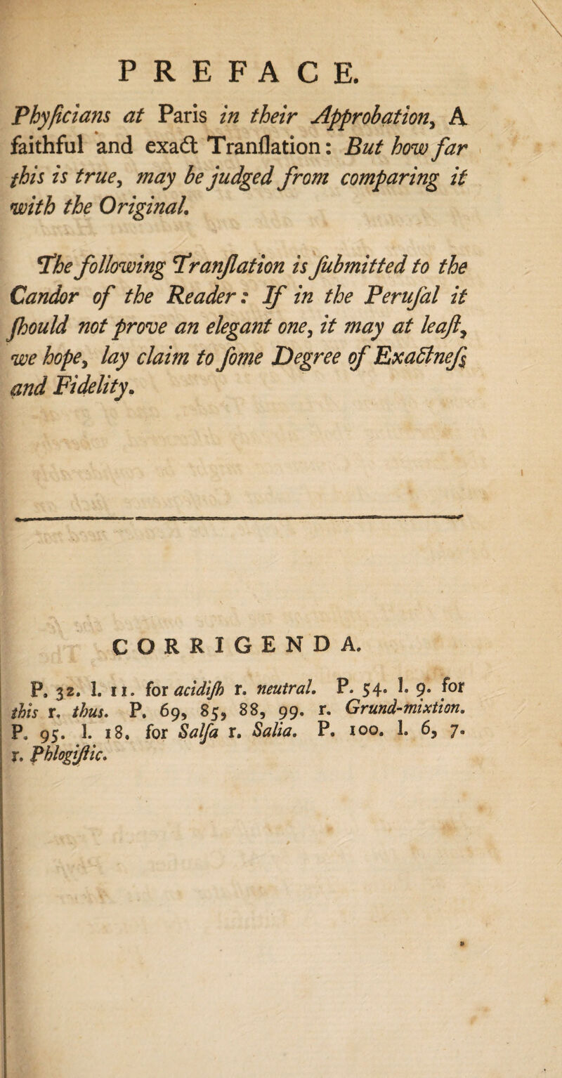 Phyfcians at Paris in their Approbation, A faithful and exadt Tranflation: But how far this is true, may be judged from comparing it with the Original. the following tranflation is fubmitted to the Candor of the Reader: If in the Perufal it Jhould not prove an elegant one, it may at leaf, we hope, lay claim to fome Degree of Exa£tnef$ and Fidelity. CORRIGENDA. P, 32. 1. II. for acidijh r, neutral. P. 54. 1. 9. for this r, thus. P. 69, 85, 88, 99. r. Grund-mixtion. Pa 95. 1. 18. for Salfa r. Salta. P. 100. 1. 6, 7. r. Phlogijlic. »