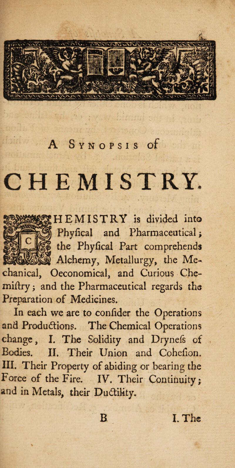 A Synopsis of CHEMISTRY. HEMISTRY is divided into Phyfical and Pharmaceutical; the Phyfical Part comprehends Alchemy, Metallurgy, the Me¬ chanical, Oeconomical, and Curious Che- miftry; and the Pharmaceutical regards the Preparation of Medicines. In each we are to confider the Operations and Produdtions. The Chemical Operations change, I. The Solidity and Drynefs of Bodies. II. Their Union and Cohefion. III. Their Property of abiding or bearing the Force of the Fire. IV. Their Continuity; and in Metals, their Ductility. %