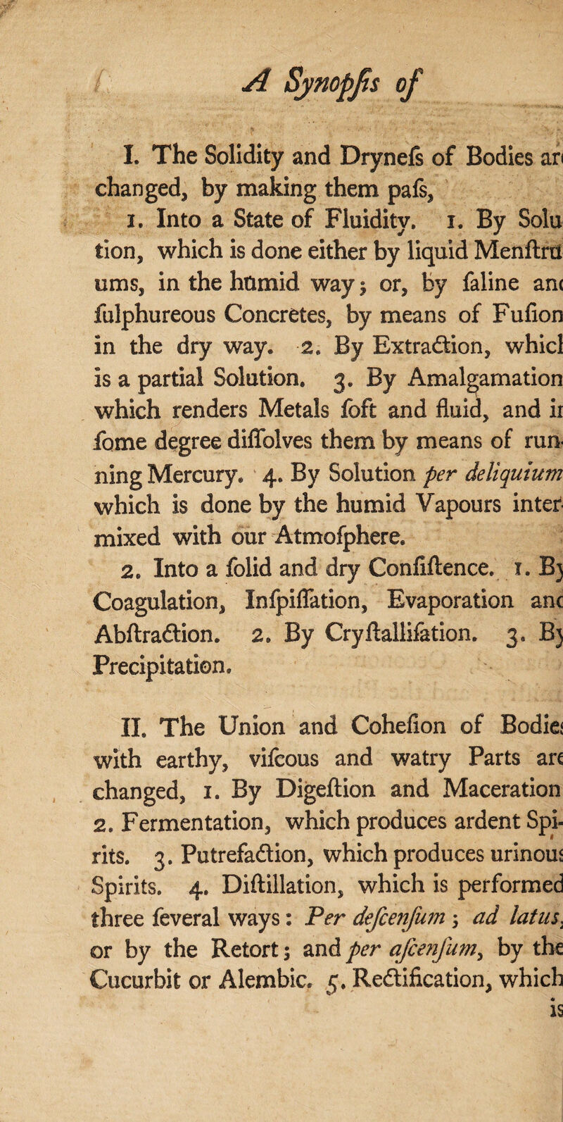 I. The Solidity and Drynefs of Bodies an changed, by making them pafs, 1. Into a State of Fluidity, i. By Sola tion, which is done either by liquid Menftm urns, in the hnmid way; or, by faline am fulphureous Concretes, by means of Fufion in the dry way. 2. By Extraction, whicl is a partial Solution. 3. By Amalgamation which renders Metals foft and fluid, and ir fome degree diflblves them by means of run¬ ning Mercury. 4. By Solution per deliquium which is done by the humid Vapours inter mixed with our Atmofphere. 2. Into a folid and dry Confiftence. 1. B) Coagulation, Infpiflation, Evaporation anc AbftraCtion. 2. By Cryftallifation. 3* B) Precipitation. II. The Union and Cohefion of Bodiej with earthy, vifcous and watry Parts arc changed, 1. By Digeftion and Maceration 2. Fermentation, which produces ardent Spi¬ rits. 3. Putrefaction, which produces urinous Spirits. 4. Diftillation, which is performed three feveral ways: Per defcenjum; ad latus, or by the Retort 5 and per afcenfum, by the Cucurbit or Alembic. 5. Rectification, which