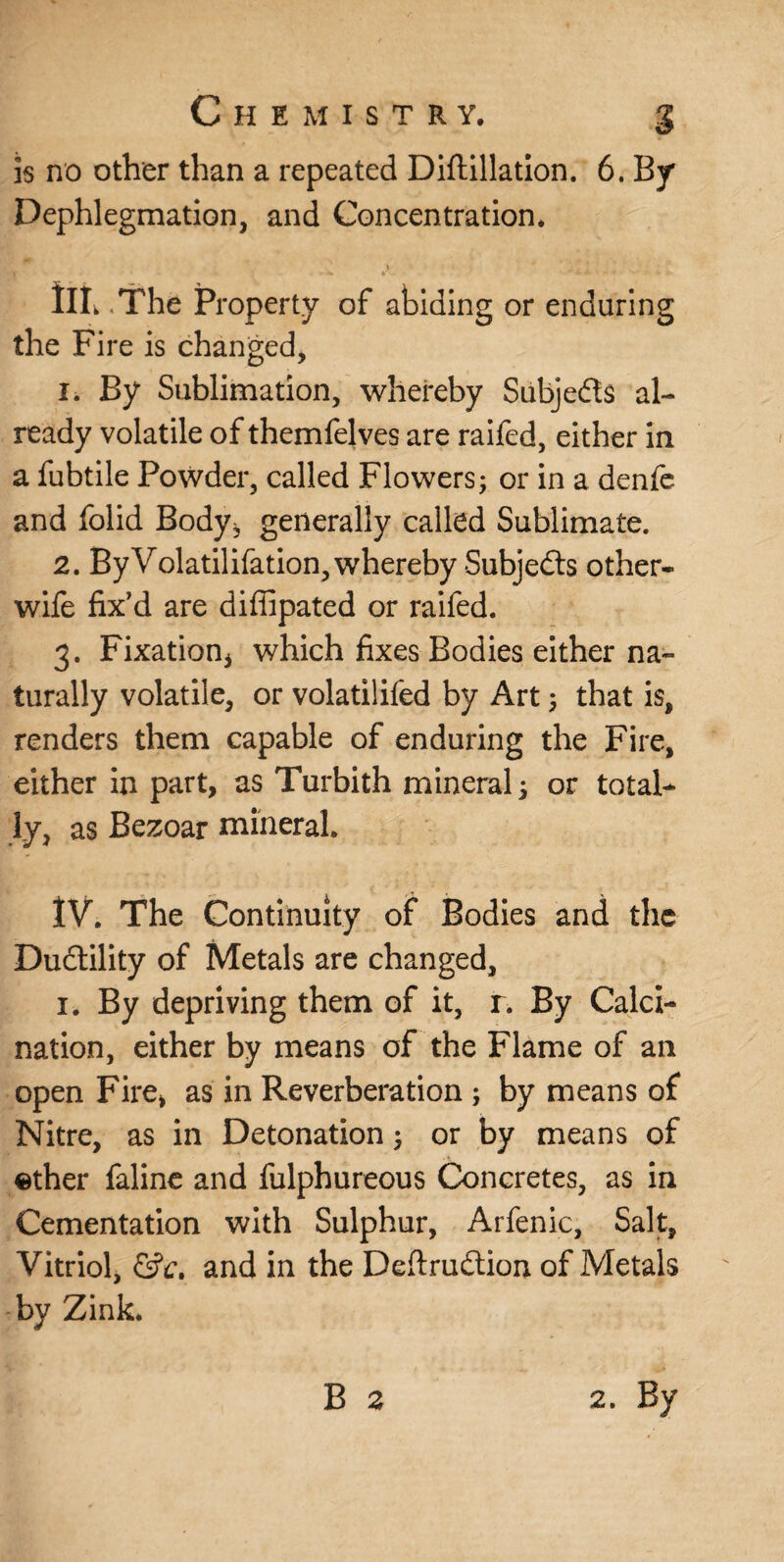 is no other than a repeated Diftillation. 6. By Dephlegmation, and Concentration. Ill .The Property of abiding or enduring the Fire is changed, 1. By Sublimation, whereby Siibjedts al¬ ready volatile of themfelves are raifed, either in a fubtile Powder, called Flowers; or in a denfe and folid Body* generally called Sublimate. 2. By Volatilifation, whereby Subjedts other- wife fix’d are diffipated or raifed. 3. Fixation* which fixes Bodies either na¬ turally volatile, or volatilifed by Art; that is, renders them capable of enduring the Fire, either in part, as Turbith mineral; or total¬ ly, as Bezoar mineral. ÏV. The Continuity of Bodies and the Dudtility of Metals are changed, i. By depriving them of it, r. By Calci¬ nation, either by means of the Flame of an open Fire* as in Reverberation ; by means of Nitre, as in Detonation; or by means of ether faline and fulphureous Concretes, as in Cementation with Sulphur, Arfenic, Salt, Vitriol, &c, and in the Deftrudtion of Metals bv Zink.