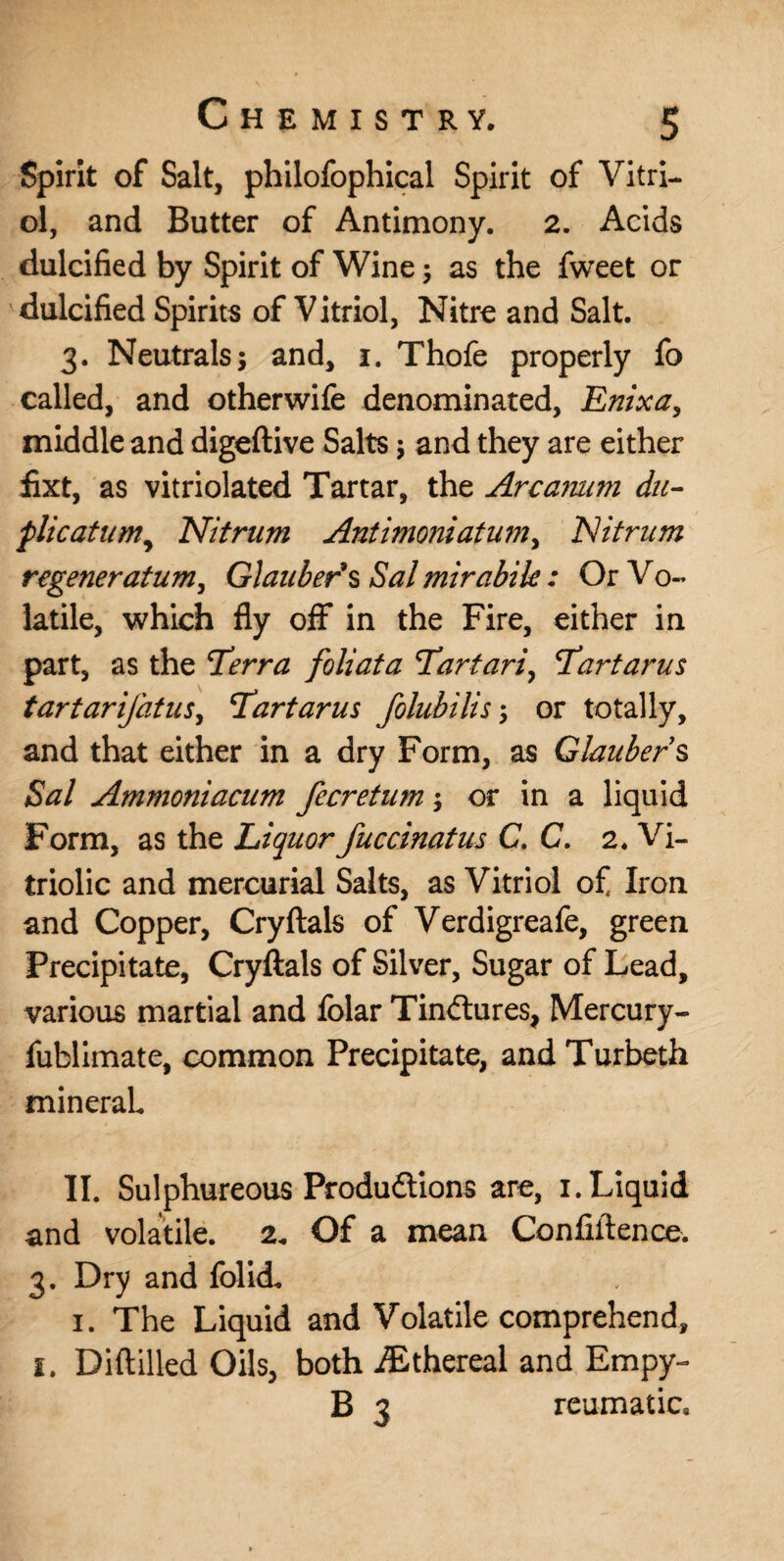 Spirit of Salt, philofophical Spirit of Vitri¬ ol, and Butter of Antimony. 2. Acids dulcified by Spirit of Wine ; as the fweet or dulcified Spirits of Vitriol, Nitre and Salt. 3. Neutrals; and, 1. Thofe properly fo called, and otherwife denominated, Enixa, middle and digeftive Salts; and they are either fixt, as vitriolated Tartar, the Arcanum du- flicatum, Nitram Anti?noniatumy ‘Nitnim regeneratum, Glauber's Sal mirabik : Or Vo¬ latile, which fly off in the Fire, either in part, as the Terra foliata Tartari, Tartarus tartarifatus, Tartarus folubilis; or totally, and that either in a dry Form, as Glaubers Sal Ammoniacum fecretum; or in a liquid Form, as the Liquor fuccinatus C. C. 2. Vi¬ triolic and mercurial Salts, as Vitriol of Iron and Copper, Cryftals of Verdigreafe, green Precipitate, Cryftals of Silver, Sugar of Lead, various martial and folar Tindtures, Mercury- fublimate, common Precipitate, and Turbeth mineral II. Sulphureous Produftions are, 1. Liquid and volatile. 2. Of a mean Confidence. 3. Dry and folid. i. The Liquid and Volatile comprehend, i. Diftilled Oils, both iEthereal and Empy- B 3 reumatic.