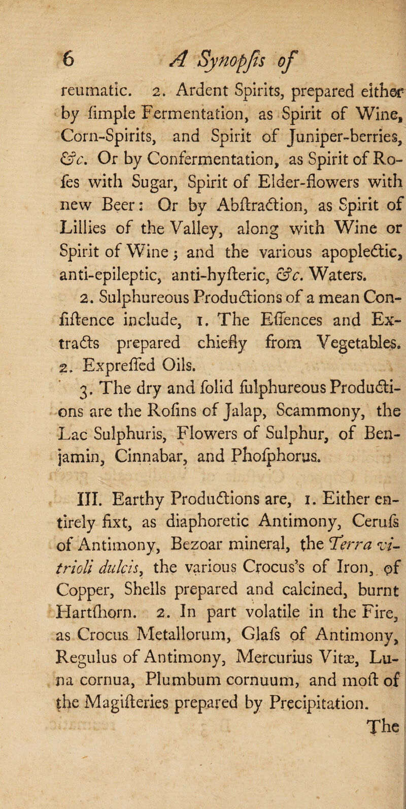 reumatic. 2. Ardent Spirits, prepared either by fimple Fermentation, as Spirit of Wine, Corn-Spirits, and Spirit of Juniper-berries, &c\ Or by Confermentation, as Spirit of Ro- fes with Sugar, Spirit of Elder-flowers with new Beer: Or by AbftraCtion, as Spirit of Lillies of the Valley, along with Wine or Spirit of Wine $ and the various apoplectic, anti-epileptic, anti-hyfteric, &c. Waters. 2. Sulphureous Productions of a mean Con- fiftence include, 1. The Effences and Ex¬ tracts prepared chiefly from Vegetables. 2. Exprefled Oils. 3, The dry and folid fulphureous Producti¬ ons are the Rofins of Jalap, Scammony, the Lac Sulphuris, Flowers of Sulphur, of Ben¬ jamin, Cinnabar, and Phofphorus. ■ v III. Earthy Productions are, 1. Either en¬ tirely fixt, as diaphoretic Antimony, Cerufs of Antimony, Bezoar mineral, the *Terra vi¬ triol; dulcis, the various Crocus's of Iron, pf Copper, Shells prepared and calcined, burnt Hartfhorn. 2. In part volatile in the Fire, as Crocus Metallorum, Glafs of Antimony, Regulus of Antimony, Mercurius Vitas, Lu¬ na cornua, Plumbum cornuum, and molt of the Magifteries prepared by Precipitation. The
