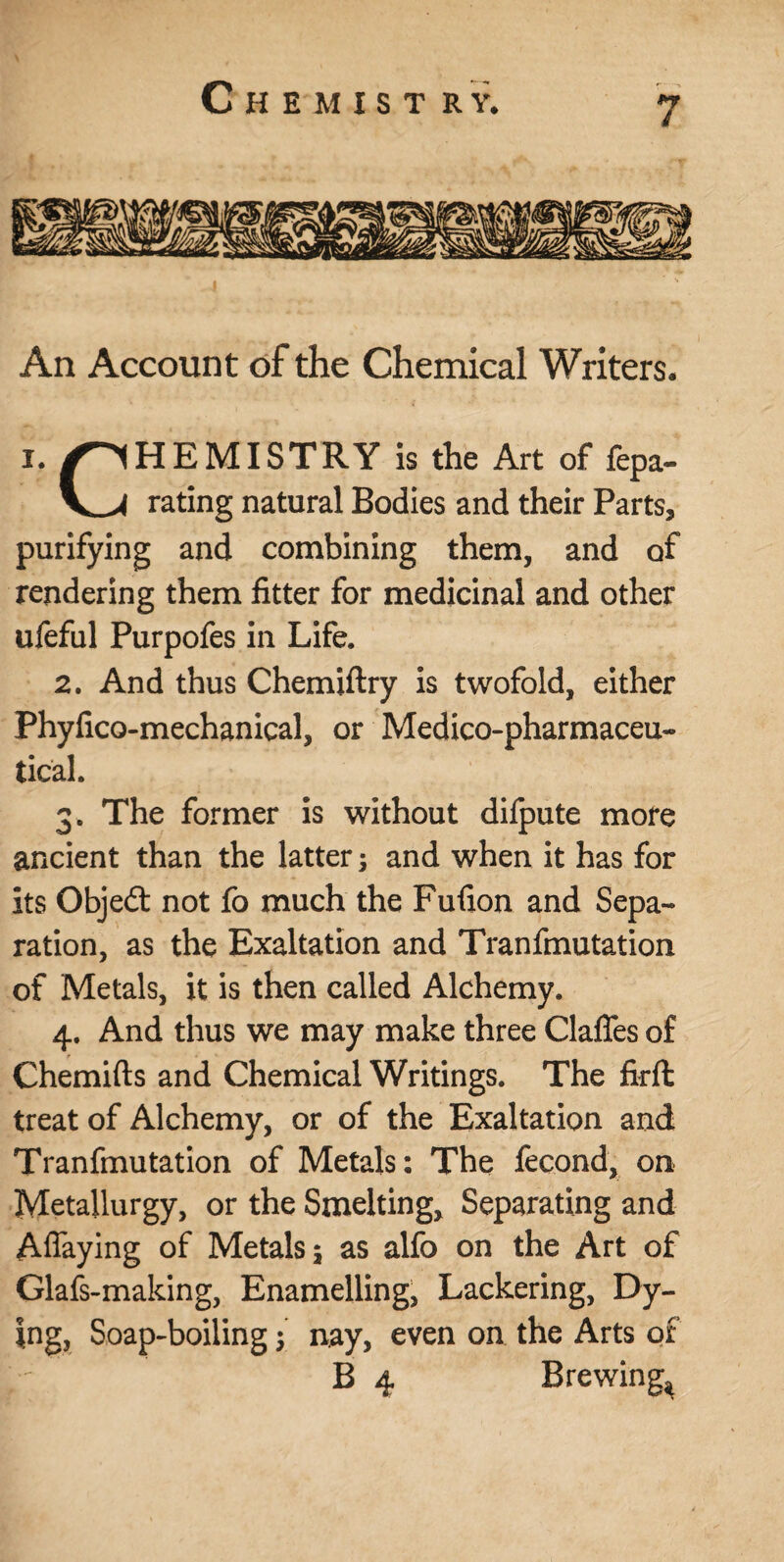 Chemist r y. An Account of the Chemical Writers. i. /CHEMISTRY is the Art of repa¬ ve rating natural Bodies and their Parts, purifying and combining them, and of rendering them fitter for medicinal and other ufeful Purpofes in Life. 2. And thus Chemiftry is twofold, either Phyfico-mechanical, or Medico-pharmaceu¬ tical. 3. The former is without difpute more ancient than the latter and when it has for its Objeót not fo much the Fufion and Sepa¬ ration, as the Exaltation and Tranfmutation of Metals, it is then called Alchemy. 4. And thus we may make three Gaffes of Chemifts and Chemical Writings. The firft treat of Alchemy, or of the Exaltation and Tranfmutation of Metals: The fecond, on Metallurgy, or the Smelting, Separating and Affaying of Metals 5 as alfo on the Art of Glafs-making, Enamelling, Lackering, Dy¬ ing, Soap-boiling y nay, even on the Arts of B 4 Brewing^