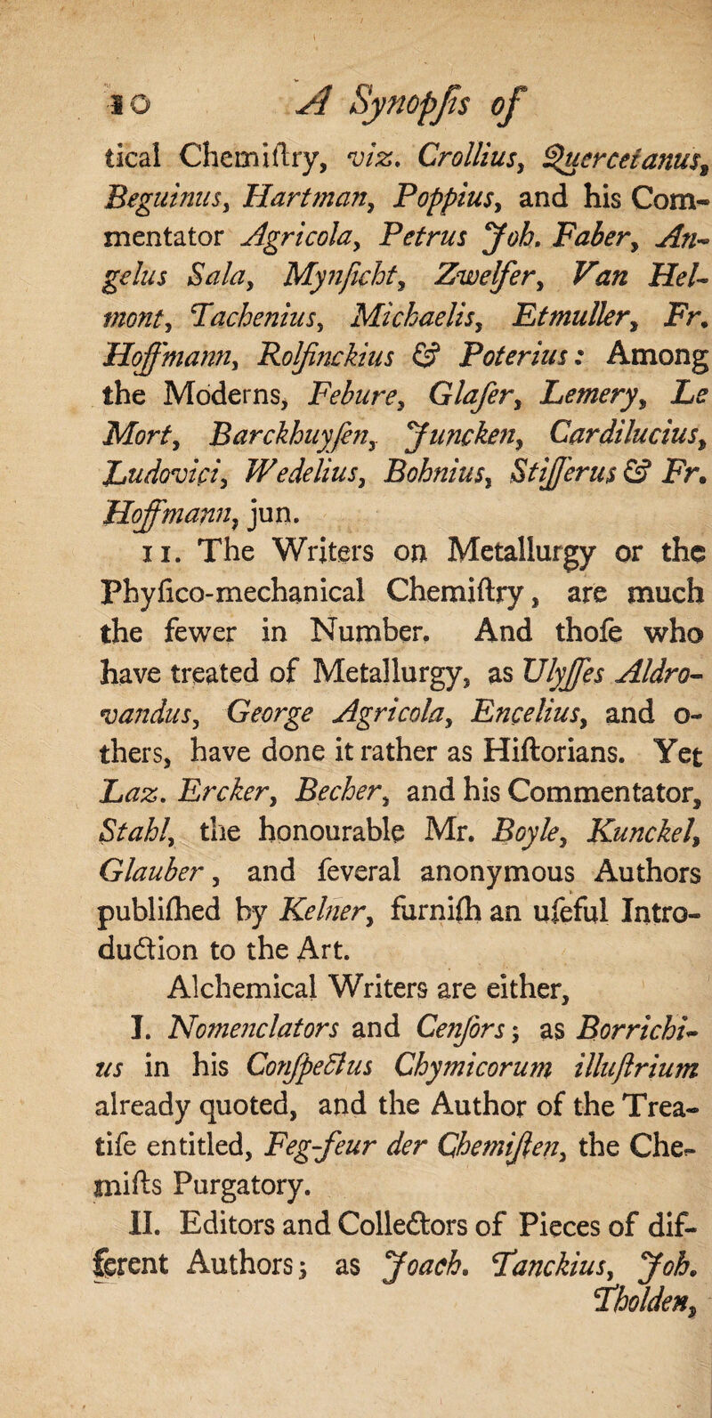 tical Chemiftry, viz. Crollius, Q'ucrceianus9 BegutniiSy Hartman, PoppiuSy and his Com¬ mentator Agricohy Petrus Job. Faber, An¬ gelus Saldy Mynfichty Zwelfery Van HeU monty PacheniuSy Mickaelisy Et mullery Fr. HoffmanUy Rolfinckius & Poterius: Among the Moderns, Feburey Glafery Lemery, Le Morty Barckhuy/eUy yunckeuy Cardilucius, Ludoviciy WedeliuSy BohniuSy StiJJ'erus & Fr. Hoffmann, jun. ii. The Writers on Metallurgy or the Fhyfico-mechanical Chemiftry, are much the fewer in Number. And thofe who have treated of Metallurgy, as Ulyjfes Aldro- vanduSy George Agricohy Encelius, and o- thers, have done it rather as Hiftorians. Yet Laz. Erckery Bechery and his Commentator, Stably the honourable Mr. Boyley Kunckely Glauber y and feveral anonymous Authors publifhed by Kelner, furnifli an ufeful Intro¬ duction to the Art. Alchemical Writers are either, I. Nomenclators and Cenfors; as Borricbi- us in his ConfpeSlus Chymicorum illuftrium already quoted, and the Author of the Trea- tife entitled, Feg-feur der Chemijlen, the Che.» mifts Purgatory. II. Editors and Collectors of Pieces of dif¬ ferent Authors; as Joach. Fanckius, Job. Pholdeiiy
