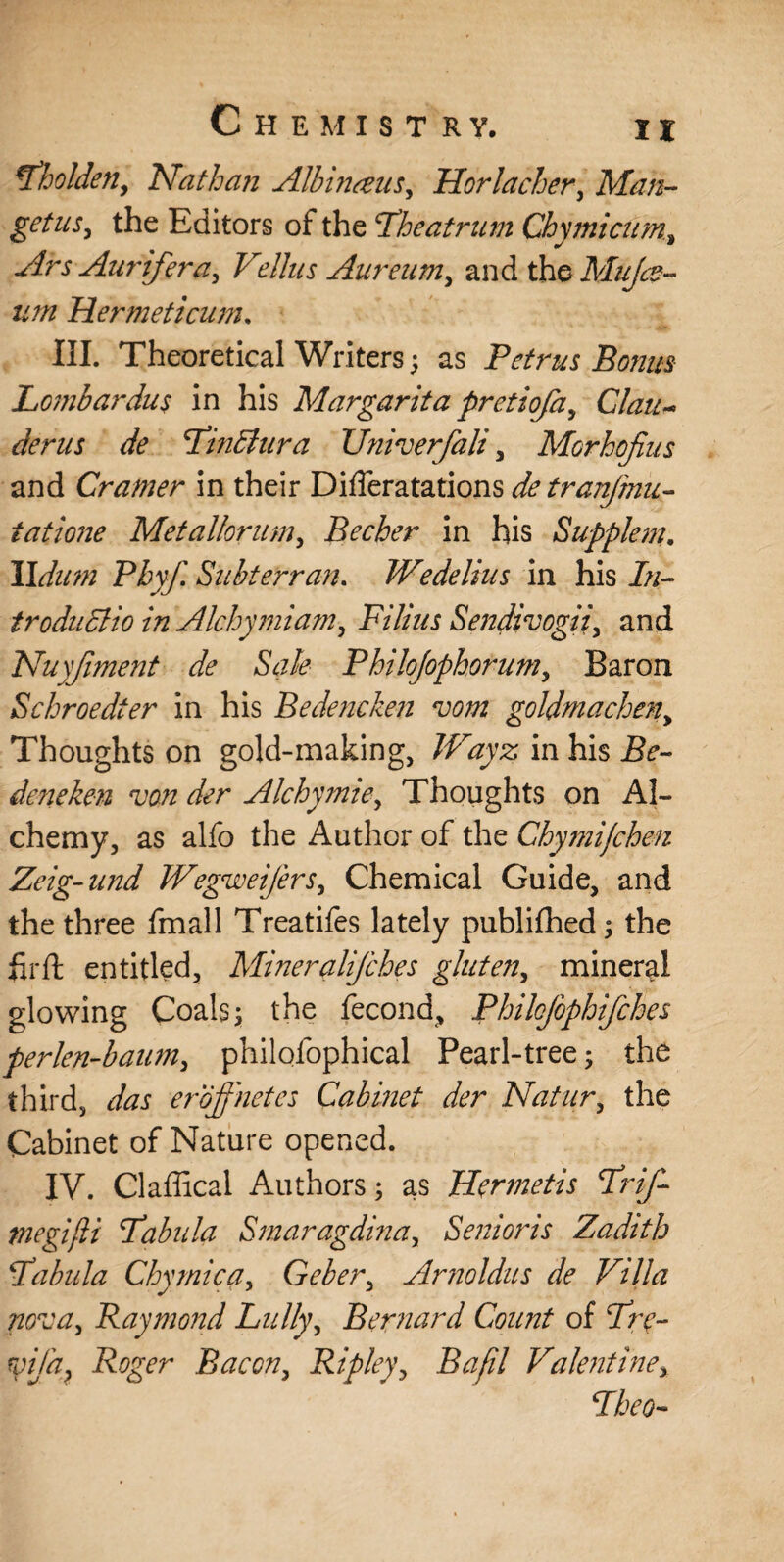 tfholden, Nathan Albinonis, Hor lacher, Man- get us, the Editors of the Lh eat rum Chymicum, Ars Aurifera, Vdlus Aureum, and the Mujce- um Hermeticum, III. Theoretical Writers; as Petrus Bonus Lombardus in his Margaritapretiofa, Clan- derus de FinBura Univerfali, Morhojius and Cramer in their DifTeratations detranfmu- tatione Metadorum, Becher in his Suppiem. lldum Phyf. Subterran. Wedelius in his In- troduciio in Alchymiam, Filius Sendivogii, and Nuyjiment de Sale Philojophorum, Baron Schroedter in his Bedencken vom goldmacheny Thoughts on gold-making, JVayz in his Be¬ deneken von der Alchymie, Thoughts on Al¬ chemy, as alfo the Author of the Chy??iijchen Zeig-und Wegweifers, Chemical Guide, and the three fmall Treatifes lately publifhed; the hr ft entitled, Mineralifches gluten, mineral glowing Coals; the fecond, PhiloJophifches perlen-baum, philofophical Pearl-tree; the third, das eroffnetes Cabinet der Natur, the Cabinet of Nature opened. IV. Claflical Authors; as Hermetis Frif- tnegijli Fabula Smaragdina, Senioris Zadith Fabula Chymica, Geber, Arnoldus de Villa nova, Raymond Lully, Bernard Count of Fre- vifa, Roger Bacon, Ripley, Bafil Valentine, Fheo-