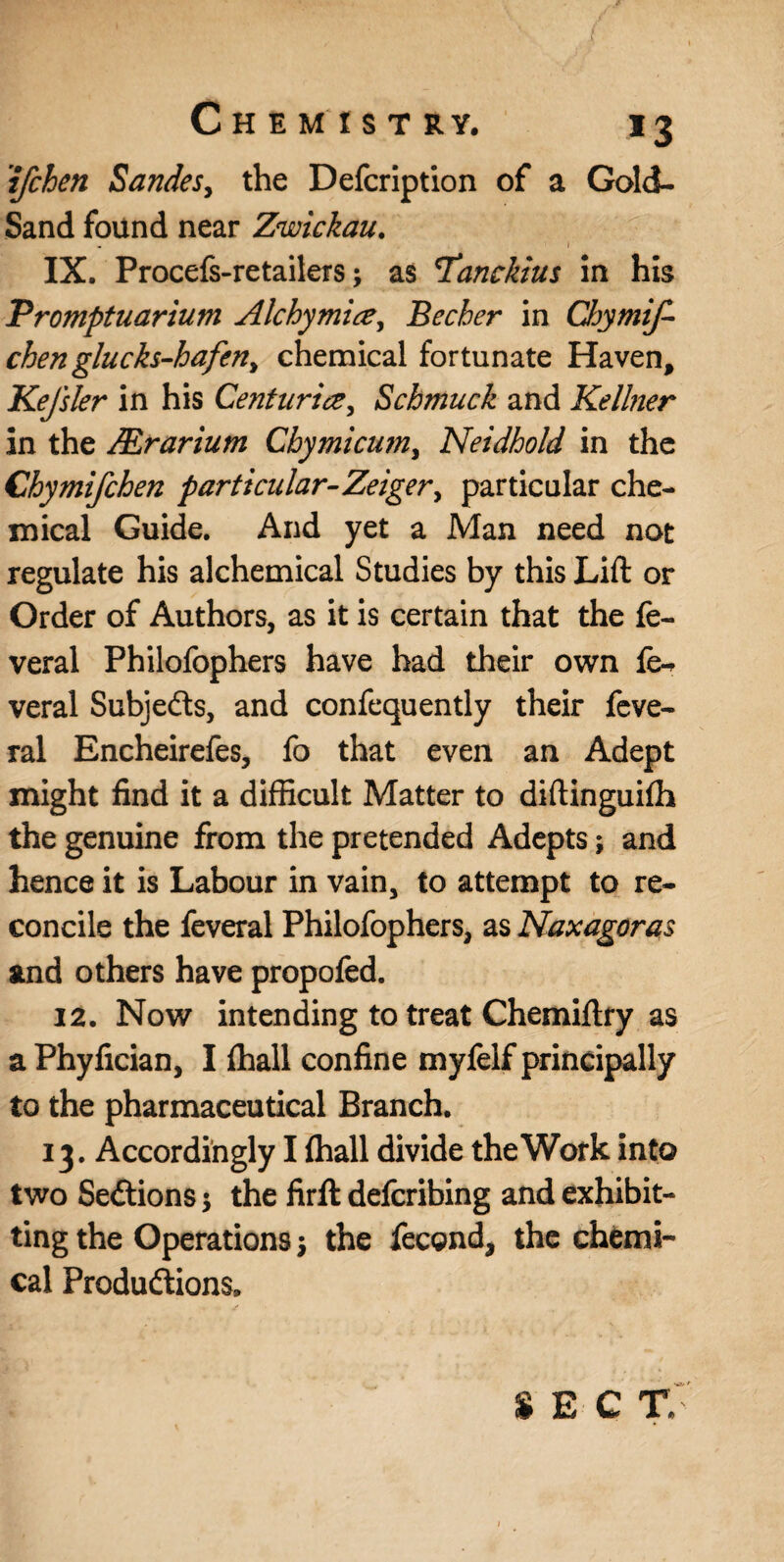 'ifchen Sandes, the Defcription of a Gold- Sand found near Zwickau. . I IX. Procefs-retailers; as *Tancktus in his Promptuarium Alchymice, Becher in Chymif- chen glucks-hafen> chemical fortunate Haven, Kefsler in his Centuria, Schmuck and Kellner in the JErarium Cbymicwn, Neidbold in the Chymifchen particular-Zeiger^ particular che¬ mical Guide. And yet a Man need not regulate his alchemical Studies by this Lift or Order of Authors, as it is certain that the fe- veral Philofophers have had their own veral Subjects, and confequently their feve- ral Encheirefes, fo that even an Adept might find it a difficult Matter to diftinguifh the genuine from the pretended Adepts; and hence it is Labour in vain, to attempt to re¬ concile the feveral Philofophers, as Naxagoras and others have propofed. 12. Now intending to treat Chemiftry as a Phyfician, I {hall confine myfelf principally to the pharmaceutical Branch. 13. Accordingly I {hall divide the Work into two Sections $ the firft defcribing and exhibit- ting the Operations •, the fecond, the chemi¬ cal Produftions. SEC TV