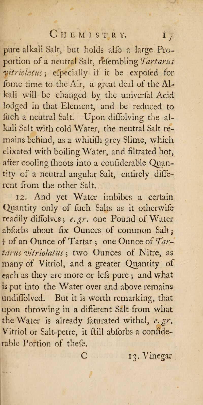 » / pure alkali Salt, but holds alfo a large Pro¬ portion of a neutral Salt, l^fembling Tartarus vitriol at us3 efpecially if it be expofed for fbme time to the Air, a great deal of the Al¬ kali will be changed by the univerfal Acid lodged in that Element, and be reduced to fuch a neutral Salt. Upon diffolving the al¬ kali Salt with cold Water, the neutral Salt re¬ mains behind, as a whitifh grey Slime, which elixated with boiling Water, and filtrated hot, after cooling {hoots into a confiderable Quan¬ tity of a neutral angular Salt, entirely diffe¬ rent from the other Salt. 12. And yet Water imbibes a certain Quantity only of fuch Salts as it otherwife readily diffolves 3 e.gr. one Pound of Water abforbs about fix Ounces of common Salt; t of an Ounce of Tartar ; one Ounce of Tar¬ tarus vitriolatus 3 two Ounces of Nitre, as many of Vitriol, and a greater Quantity of eacli as they are more or lefs pure 3 and what is put into the Water over and above remains undiffolved. But it is worth remarking, that upon throwing in a different Salt from what the Water is already faturated withal, e. gr. Vitriol or Salt-petre, it ftill abforbs a confide¬ rable Portion of thefe. C 13. Vinegar X