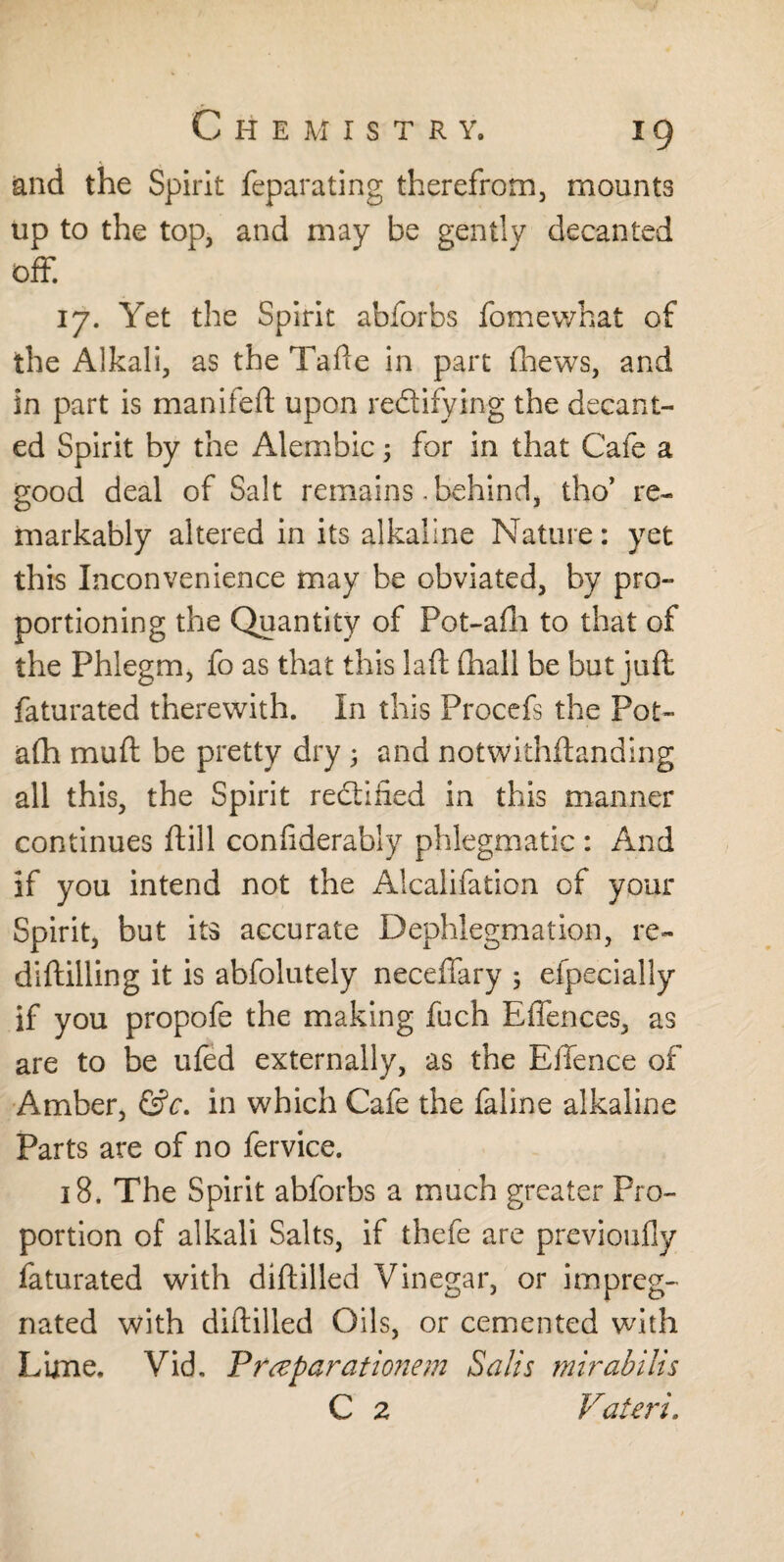 and the Spirit feparating therefrom, mounts up to the top, and may be gently decanted off. 17. Yet the Spirit abforbs fomewhat of the Alkali, as the Tafte in part (hews, and in part is manifeft upon rectifying the decant¬ ed Spirit by the Alembic; for in that Cafe a good deal of Salt remains .behind, tho* re¬ markably altered in its alkaline Nature: yet this Inconvenience may be obviated, by pro¬ portioning the Quantity of Pot-afh to that of the Phlegm, fo as that this laft (hall be but juft faturated therewith. In this Procefs the Pot- afh muft be pretty dry ; and notwithftanding all this, the Spirit reclined in this manner continues ftill conftderably phlegmatic : And if you intend not the Aicalifation of your Spirit, but its accurate Dephlegmation, re- diftilling it is abfolutely neceffary 5 efpecially if you propofe the making fuch EfFences, as are to be ufed externally, as the E (fence of Amber, &c. in which Cafe the faline alkaline Parts are of no fervice. 18. The Spirit abforbs a much greater Pro¬ portion of alkali Salts, if thefe are previoufly faturated with diftilled Vinegar, or impreg¬ nated with diftilled Oils, or cemented with Lime. Vid, Preeparationem Salts mirabilis C 2 Valeri.