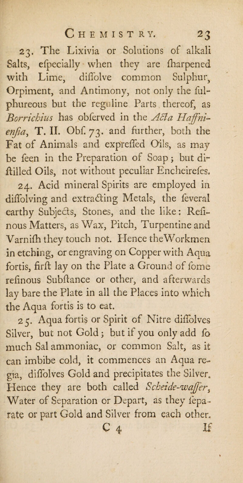 23. The Lixivia or Solutions of alkali Salts, efpecially when they are fharpened with Lime, diffolve common Sulphur, Orpiment, and Antimony, not only the ful- phureous but the regnline Parts thereof, as Borrichius has obferved in the ABa Haffni- enjla, T. II. Obf. 73. and further, both the Fat of Animals and expreffed Oils, as may be feen in the Preparation of Soap; but di- Hilled Oils, not without peculiar Encheirefes. 24. Acid mineral Spirits are employed in diffolving and extracting Metals, the feveral earthy Subjects, Stones, and the like: Reil- nous Matters, as Wax, Pitch, Turpentine and Varnifh they touch not. Hence theWorkmen in etching, or engraving on Copper with Aqua fortis, firft lay on the Plate a Ground of lome rednous Subftance or other, and afterwards lay bare the Plate in all the Places into which the Aqua fortis is to eat. 25. Aqua fortis or Spirit of Nitre diffolves Silver, but not Gold 3 but if you only add fo much Sal ammoniac, or common Salt, as it can imbibe cold, it commences an Aqua re¬ gia, diffolves Gold and precipitates the Silver, Hence they are both called Scheide-waff'er^ Water of Separation or Depart, as they iepa- rate or part Gold and Silver from each other* C 4 If