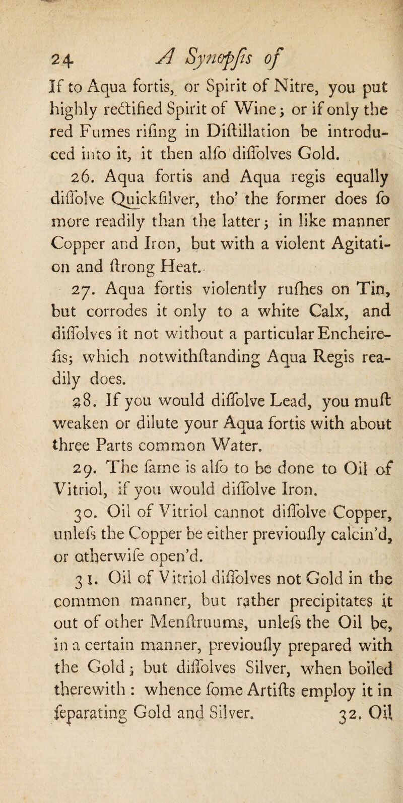 If to Aqua fortis, or Spirit of Nitre, you put highly rectified Spirit of Wine; or if only the red Fumes riling in Diftillation be introdu¬ ced into it, it then alfo diffolves Gold. 26. Aqua fords and Aqua regis equally diffolve Quickftlver, tho’ the former does fo more readily than the latter; in like manner Copper and Iron, but with a violent Agitati¬ on and drong Heat. 27. Aqua fortis violently rufhes on Tin, but corrodes it only to a white Calx, and diffolves it not without a particular Encheire- fis; which notwithstanding Aqua Regis rea¬ dily does. 28. If you would diffolve Lead, you muff weaken or dilute your Aqua fortis with about three Parts common Water. 29. The fame is alfo to be done to Oil of Vitriol, if you would diffolve Iron. 30. Oil of Vitriol cannot diffolve Copper, unlefs the Copper be either previoufly calcin’d, or otherwife open’d. 3 X. Oil of Vitriol diffolves not Gold in the common manner, but rather precipitates it out of other Menftruums, unlefs the Oil be, in a certain manner, previoufly prepared with the Gold; but diffolves Silver, when boiled therewith : whence fome Artifts employ it in feparating Gold and Silver. 32. Oil