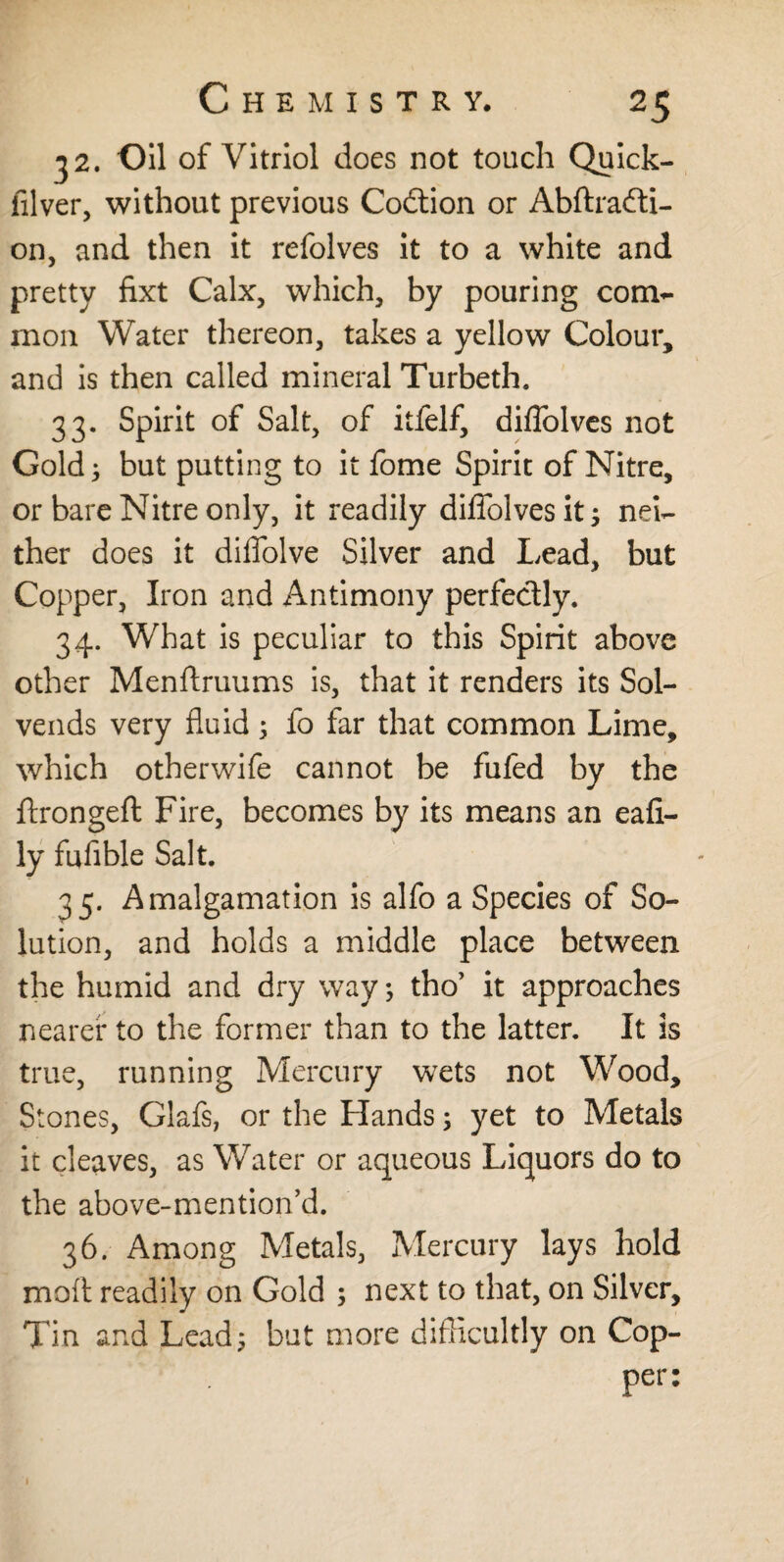 32. Oil of Vitriol does not touch Quick- filver, without previous Codtion or Abftradti- on, and then it refolves it to a white and pretty fixt Calx, which, by pouring com¬ mon Water thereon, takes a yellow Colour, and is then called mineral Turbeth. 33. Spirit of Salt, of itfelf, diffolves not Gold; but putting to it fome Spirit of Nitre, or bare Nitre only, it readily diffolves it; nei¬ ther does it diffolve Silver and Lead, but Copper, Iron and Antimony perfectly. 34. What is peculiar to this Spirit above other Menftruums is, that it renders its Sol- vends very fluid 5 fo far that common Lime, which otherwife cannot be fufed by the ftrongeft Fire, becomes by its means an eafi- ly fuflble Salt. 35. Amalgamation is alfo a Species of So¬ lution, and holds a middle place between the humid and dry way; tho’ it approaches nearer to the former than to the latter. It is true, running Mercury wets not Wood, Stones, Glafs, or the Hands; yet to Metals it cleaves, as Water or aqueous Liquors do to the above-mention’d. 36. Among Metals, Mercury lays hold moil readily on Gold ; next to that, on Silver, Tin and Lead; but more difficultly on Cop- Per: 1