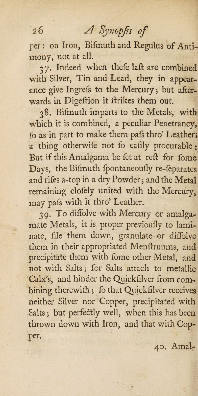 per: on Iron, Bifmuth and Regulus of Anti¬ mony, not at all. 37. Indeed when thefe laft are combined with Silver, Tin and Lead, they in appear¬ ance give Ingrefs to the Mercury ; but after¬ wards in Digeftion it ftrikes them out 38. Bifmuth imparts to the Metals, with which it is combined, a peculiar Penetrancy, fo as in part to make them pafs thro’ Leather; a thing otherwife not fo eafily procurable * But if this Amalgama be fet at reft for fome Days, the Bifmuth fpontaneoufiy re-feparates and rifes a-top in a dry Powders and the Metal remaining clofely united with the Mercury, may pafs with it thro* Leather. 39. To diftblve with Mercury or amalga¬ mate Metals, it is proper previoufly to lami¬ nate, file them down, granulate or diftblve them in their appropriated Menftruums, and precipitate them with fome other Metal, and not with Salts s for Salts attach to metallic Calx’s, and hinder the Quickfilver from com¬ bining therewith 5 fo that Quickfilver receives neither Silver nor Copper, precipitated with Salts; but perfectly well, when this has been thrown down with Iron, and that with Cop¬ per. 40. Amal-