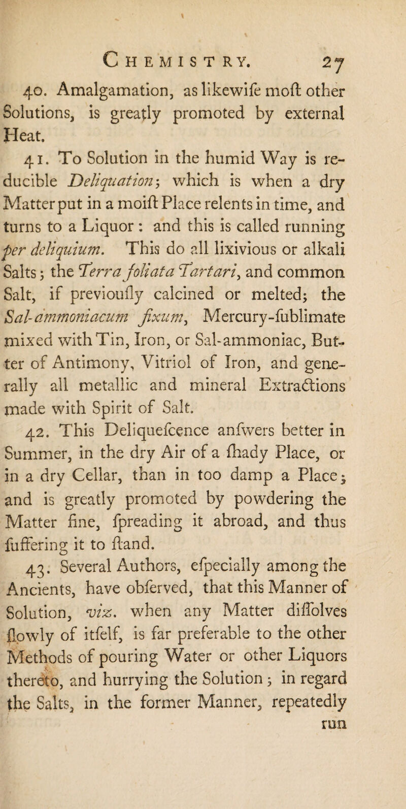 40. Amalgamation, as likewife mod other Solutions, is greatly promoted by external Heat. 41. To Solution in the humid Way is re¬ ducible Deliquation \; which is when a dry Matter put in a moift Place relents in time, and turns to a Liquor: and this is called running per deliquium. This do all lixivious or alkali Salts; the T’erra foliata 'Tartari, and common Salt, if previoufly calcined or melted; the Sal-ammoniacum jixum, Mercury-fublimate mixed with Tin, Iron, or Sal-ammoniac, But¬ ter of Antimony, Vitriol of Iron, and gene¬ rally all metallic and mineral Extractions made with Spirit of Salt. 42. This Deliquefcence anfwers better in Summer, in the dry Air of a fhady Place, or in a dry Cellar, than in too damp a Place* and is greatly promoted by powdering the Matter fine, fpreading it abroad, and thus fuffering it to Hand. 43. Several Authors, efpecially among the Ancients, have obferved, that this Manner of Solution, viz. when any Matter diffolves flowly of itfelf, is far preferable to the other Methods of pouring Water or other Liquors thereto, and hurrying the Solution 5 in regard the Salts, in the former Manner, repeatedly run