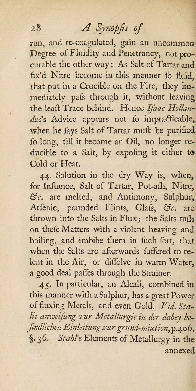 run, and re-coagulated, gain an uncommon Degree of Fluidity and Penetrancy, not pro¬ curable the other way: As Salt of Tartar and fix'd Nitre become in this manner fo fluid* that put in a Crucible on the Fire, they im¬ mediately pafs through it, without leaving the leaft Trace behind. Hence Ifaac Hollan- duss Advice appears not fo impracticable, when he fays Salt of Tartar mud be purified fo long, till it become an Oil, no longer re¬ ducible to a Salt, by expofing it either to Cold or Heat. 44. Solution in the dry Way is, when, for Inftance, Salt of Tartar, Pot-afh, Nitre, &c. are melted, and Antimony, Sulphur, Arfenic, pounded Flints, Glafs, &c. are thrown into the Salts in Flux; the Salts rufh on thefe Matters with a violent heaving and boiling, and imbibe them in fuch fort, that when the Salts are afterwards iuffered to re¬ lent in the Air, or diffolve in warm Water, a good deal paffes through the Strainer. 45. In particular, an Alcali, combined in this manner with a Sulphur, has a great Power of fluxing Metals, and even Gold. Fid. Sta- In anweifung zur Metallurgie in der dabey be- findlichen Einleitungzurgrund-mixtion,p.406. §. 36c Stahl's Elements of Metallurgy in the annexed