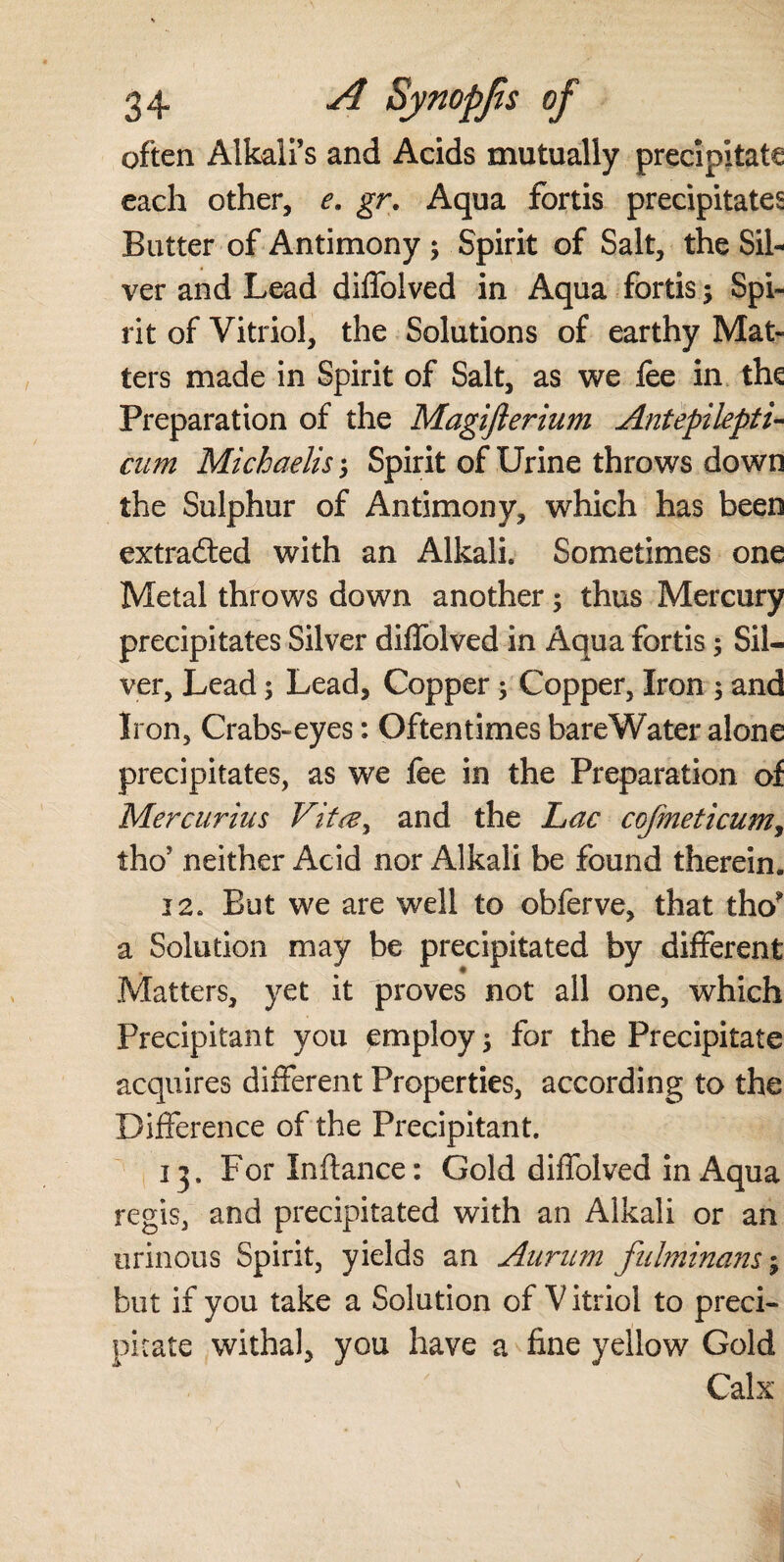 often Alkali’s and Acids mutually precipitate each other, e. gr. Aqua fortis precipitates Butter of Antimony; Spirit of Salt, the Sil¬ ver and Lead diffolved in Aqua fortis; Spi¬ rit of Vitriol, the Solutions of earthy Mat¬ ters made in Spirit of Salt, as we fee in the Preparation of the Magiflerium Antepilepti- cum Michaelis j Spirit of Urine throws down the Sulphur of Antimony, which has been extrafted with an Alkali. Sometimes one Metal throws down another; thus Mercury precipitates Silver diffolved in Aqua fortis; Sil¬ ver, Lead; Lead, Copper; Copper, Iron 5 and Iron, Crabs-eyes: Oftentimes bareWater alone precipitates, as we fee in the Preparation of Mercurius Vitcey and the Lac cofmeticum, tho’ neither Acid nor Alkali be found therein. 12. But we are well to obferve, that tho? a Solution may be precipitated by different Matters, yet it proves not all one, which Precipitant you employ; for the Precipitate acquires different Properties, according to the Difference of the Precipitant. 13. For Inftance: Gold diffolved in Aqua regis, and precipitated with an Alkali or an urinous Spirit, yields an Aurum fulminant; but if you take a Solution of V itriol to preci¬ pitate withal, you have a fine yellow Gold Calx
