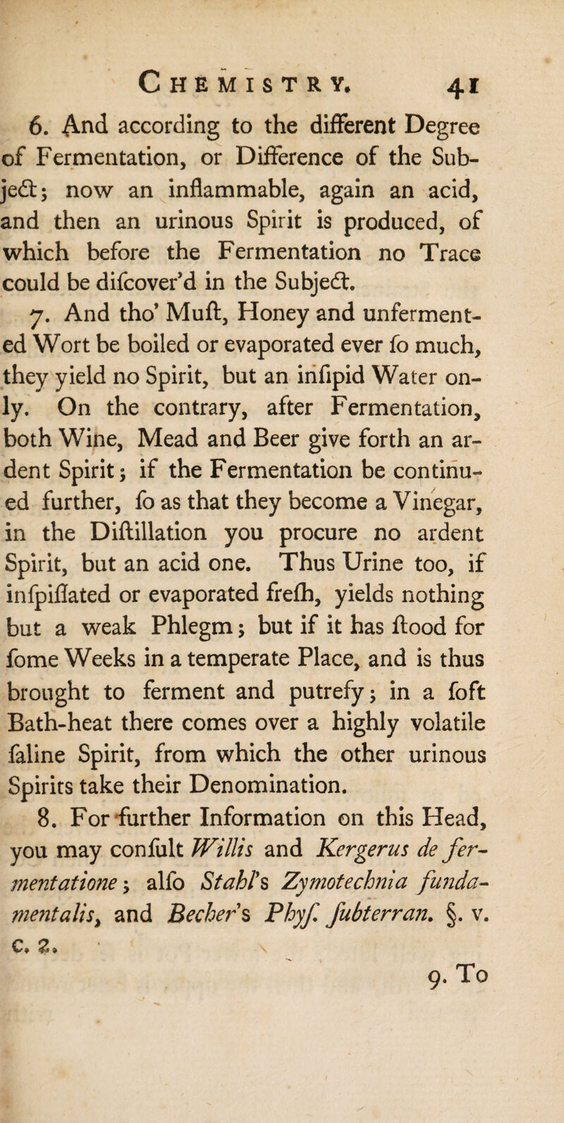 6. And according to the different Degree of Fermentation, or Difference of the Sub- jedt; now an inflammable, again an acid, and then an urinous Spirit is produced, of which before the Fermentation no Trace could be difcover’d in the Subjedt. 7. And tho’ Muft, Honey and unferment¬ ed Wort be boiled or evaporated ever fo much, they yield no Spirit, but an infipid Water on¬ ly. On the contrary, after Fermentation, both Wine, Mead and Beer give forth an ar¬ dent Spirit; if the Fermentation be continu¬ ed further, fo as that they become a Vinegar, in the Diftillation you procure no ardent Spirit, but an acid one. Thus Urine too, if infpiflated or evaporated frefh, yields nothing but a weak Phlegm; but if it has flood for fome Weeks in a temperate Place, and is thus brought to ferment and putrefy; in a foft Bath-heat there comes over a highly volatile faline Spirit, from which the other urinous Spirits take their Denomination. 8. For further Information on this Head, you may confult Willis and Kergerus de fer¬ ment atione; alfo Stahl’s Zymotechnia funda¬ mentalist and Becher $ Phyf fubterran. §. v.