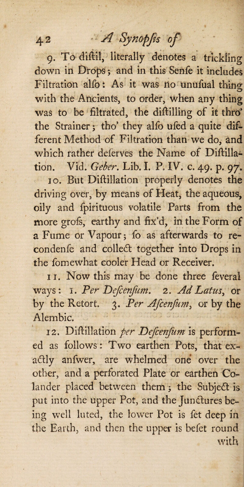9. To diftil, literally denotes a trickling down in Drops; and in this Senfe it includes Filtration alfo: As it was no unufual thing with the Ancients, to order, when any thing was to be filtrated, the diftilling of it thro* the Strainer; tho’ they alfo ufed a quite dif¬ ferent Method of Filtration than we do, and which rather deferves the Name of Diftilla- tion. Vid. Geber. Lib. I. P, IV. c. 49. p. 97, 10. But Diftillation properly denotes the driving over, by means of Heat, the aqueous, oily and fpirituous volatile Parts from the more grofs, earthy and fix’d, in the Form of a Fume or Vapour; fo as afterwards to re¬ con den fe and colledt together into Drops in the fomewhat cooler Head or Receiver. 11. Now this may be done three feveral ways: 1. Per Defcenfum. 2. AdLatus> or by the Retort. 3. Per Afcenfum, or by the Alembic. 12. Diftillation per Defcenjiim is perform¬ ed as follows: Two earthen Pots, that ex- adly anfwer, are whelmed one over the other, and a perforated Plate or earthen Co¬ lander placed between them; the Subject is put into the upper Pot, and the junctures be¬ ing well luted, the lower Pot is fet deep in the Earth, and then the tipper is befet round with