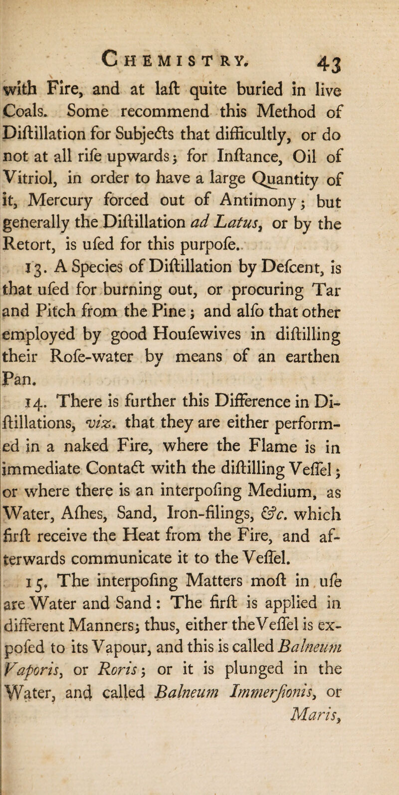 with Fire, and at laft quite buried in live Coals. Some recommend this Method of Diftillation for Subje&s that difficultly, or do not at all rife upwards^ for Xnftance, Oil of Vitriol, in order to have a large Quantity of it, Mercury forced out of Antimony; but generally the Diftillation ad Latus, or by the Retort, is ufed for this purpofe.. 13. A Species of Diftillation byDefcent, is that ufed for burning out, or procuring Tar and Pitch from the Pine; and alfo that other employed by good Houfewives in diftilling their Rofe-water by means of an earthen Pan. 14. There is further this Difference in Di- ftillations, viz. that they are either perform¬ ed in a naked Fire, where the Flame is in immediate Contatt with the diftilling Veffel; or where there is an interpofing Medium, as Water, Afhes, Sand, Iron-filings, &c. which firft receive the Heat from the Fire, and af¬ terwards communicate it to the Veffel. 15. The interpofing Matters moft in ufe are Water and Sand : The firft is applied in different Manners; thus, either theVeffel is ex- pofed to its Vapour, and this is called Balneum Yaporis, or Boris-, or it is plunged in the Water, and called Balneum Immerjionis, or Maris,