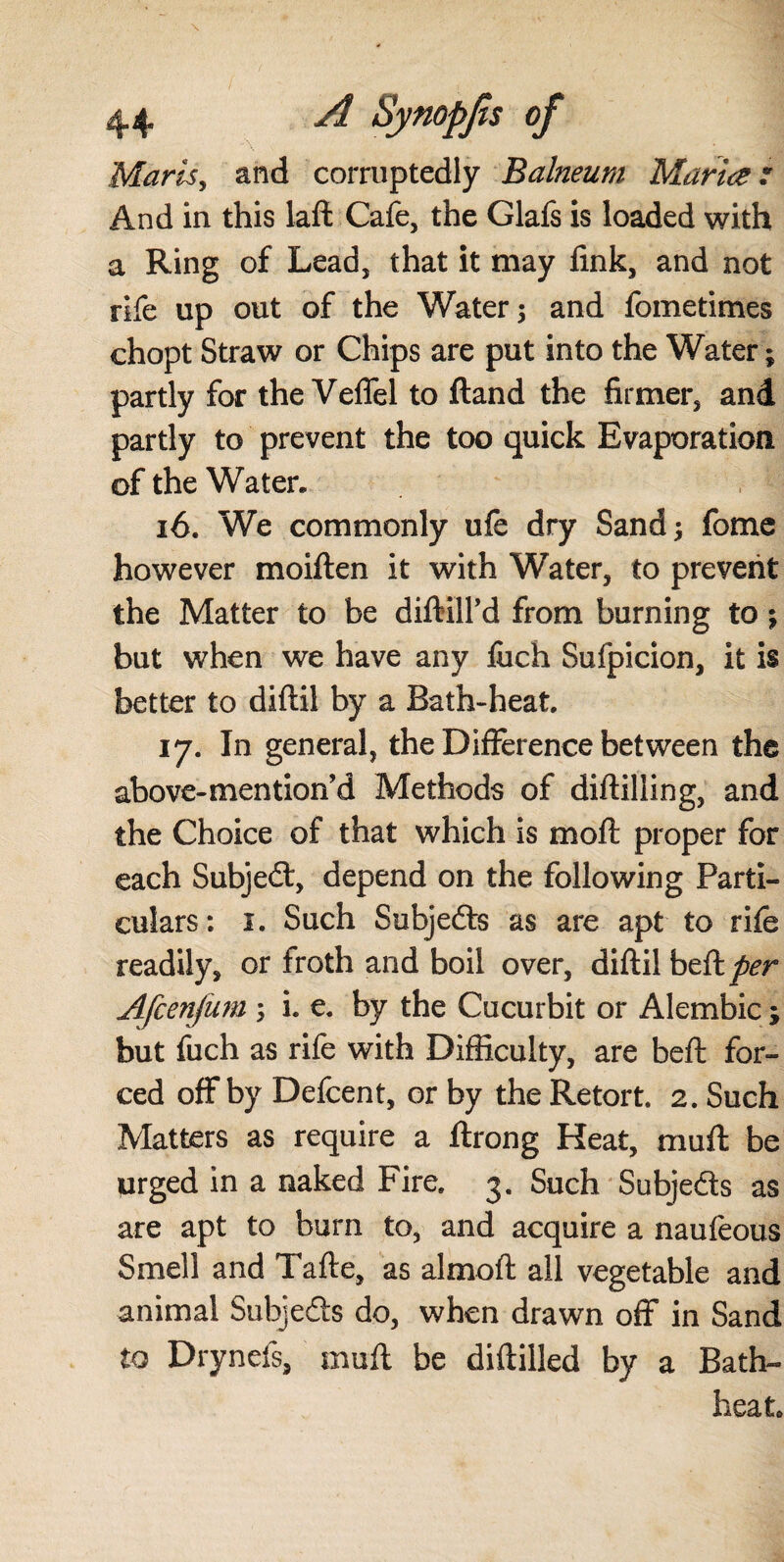 Marls, and corruptedly Balneum Maria: And in this laft Cafe, the Glafs is loaded with a Ring of Lead, that it may fink, and not rife up out of the Water; and fometimes chopt Straw or Chips are put into the Water; partly for the Veffel to ftand the firmer, and partly to prevent the too quick Evaporation of the Water. ió. We commonly ufe dry Sand; fome however moiften it with Water, to prevent the Matter to be diftill’d from burning to ; but when we have any fiich Sufpicion, it is better to diftil by a Bath-heat. 17. In general, the Difference between the above-mention’d Methods of diftilling, and the Choice of that which is moft proper for each Subjed, depend on the following Parti¬ culars: i. Such Subjeds as are apt to rife readily, or froth and boil over, diftil beft^r Afcenjum ; i. e. by the Cucurbit or Alembic; but fuch as rife with Difficulty, are beft for¬ ced off by Defcent, or by the Retort. 2. Such Matters as require a ftrong Heat, muft be urged in a naked Fire. 3. Such Subjeds as are apt to burn to, and acquire a naufeous Smell and Tafte, as almoft all vegetable and animal Subjeds do, when drawn off in Sand to Drynefs, muft be diftilled by a Bath- heat