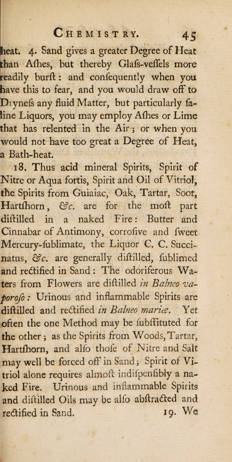 heat. 4. Sand gives a greater Degree of Heat than Afhes, but thereby Glafs-velfels more readily burft: and confequently when you have this to fear, and you would draw off to Diynefs any fluid Matter, but particularly la- line Liquors, you may employ Alhes or Lime that has relented in the Air; or when you would not have too great a Degree of Heat, a Bath-heat. 18. Thus acid mineral Spirits, Spirit of Nitre or Aqua fortis, Spirit and Oil of Vitriol, the Spirits from Guiaiac, Oak, Tartar, Soot, Hartfhorn, &c. are for the moft part diftilled in a naked Fire: Butter and Cinnabar of Antimony, corrolive and fweet Mercury-fublimate, the Liquor C. C. Succi- natus, &c. are generally diftilled, fublimed and rectified in Sand: The odoriferous Wa¬ ters from Flowers are diftilled in Balneo va¬ por ofo : Urinous and inflammable Spirits are diftilled and rectified in Balneo marite. Yet often the one Method may be fubffltuted for the other; as the Spirits from Woods, Tartar, Hartfhorn, and alfo thofe of Nitre and Salt may well be forced off in Sand, Spirit of Vi¬ triol alone requires almoft indifpenfibly a na¬ ked Fire. Urinous and inflammable Spirits and diftilled Oils may be alfo abftraded and rectified in Sand. 19*