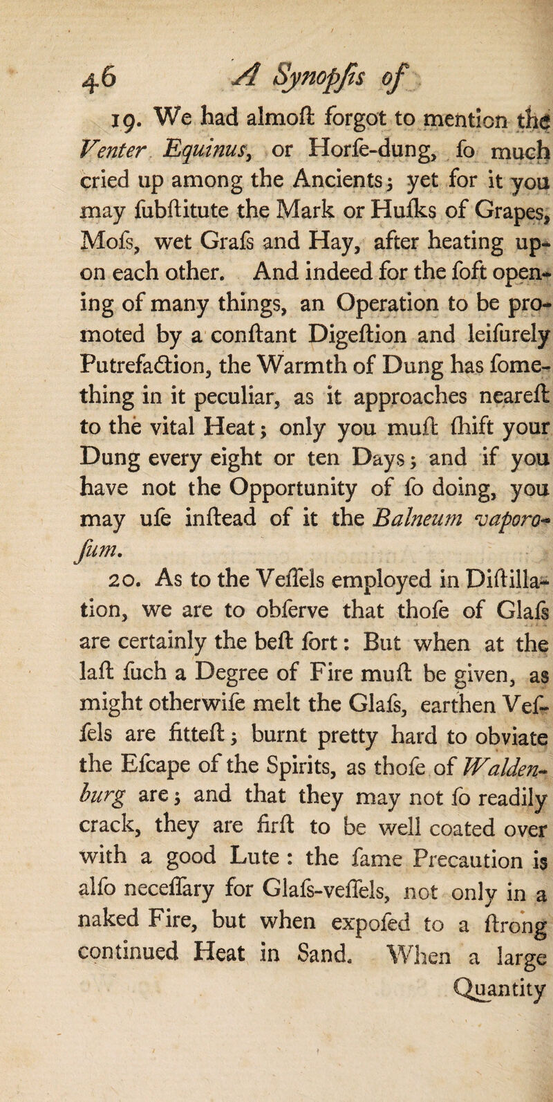19. We had almoft forgot to mention the Venter Equinus, or Horfe-dung, fo much cried up among the Ancients 3 yet for it you may fubftitute the Mark or Hufks of Grapes, Mofs, wet Grafs and Hay, after heating up¬ on each other. And indeed for the foft open¬ ing of many things, an Operation to be pro¬ moted by a conftant Digeftion and leifurely Futrefadtion, the Warmth of Dung has fome- thing in it peculiar, as it approaches neareft to thë vital Heat; only you muit fhift your Dung every eight or ten Days; and if you have not the Opportunity of fo doing, you may ufe inftead of it the Balneum vaporo* fum. 20. As to the VeiTels employed in Dirt illa¬ tion, we are to obferve that thofe of Glafs are certainly the beft fort: But when at the laft fuch a Degree of Fire mu ft be given, as might other wife melt the Glafs, earthen Vef- fels are fitteft; burnt pretty hard to obviate the Efcape of the Spirits, as thofe of Walden- burg are $ and that they may not fo readily crack, they are firft to be well coated over with a good Lute : the fame Precaution is alfo neceffary for Glafs-veffels, not only in a naked Fire, but when expofed to a ftrong continued Heat in Sand. When a large Quantity