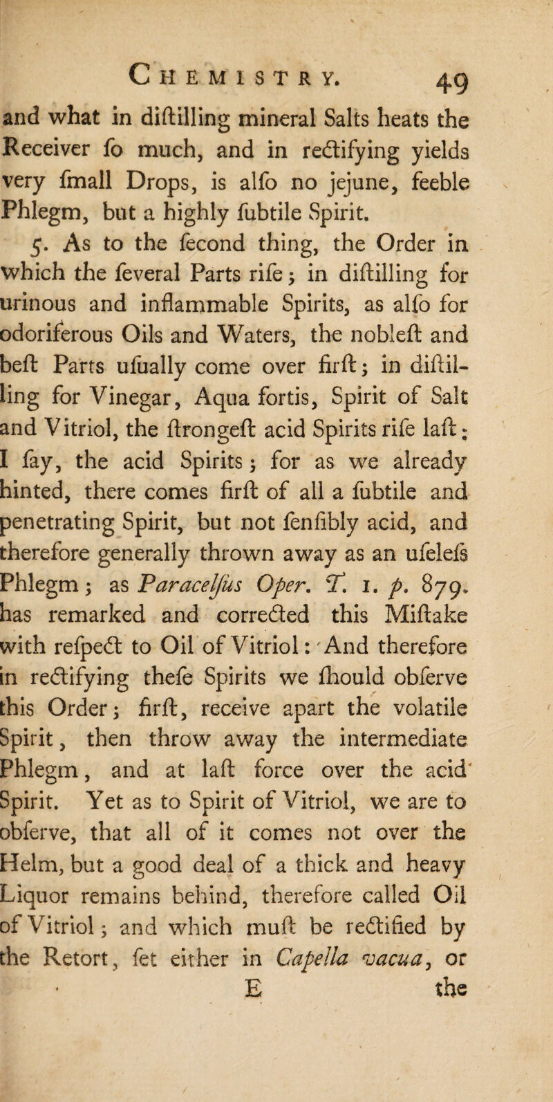 and what in diftilling mineral Salts heats the Receiver fo much, and in rectifying yields very fmall Drops, is alfo no jejune, feeble Phlegm, but a highly fubtile Spirit. 5. As to the fecond thing, the Order in which the feveral Parts rife3 in diftilling for urinous and inflammable Spirits, as alfo for odoriferous Oils and Waters, the nobleft and beft Parts ufually come over firft3 in diftil¬ ling for Vinegar, Aqua fortis, Spirit of Salt and Vitriol, the ftrongeft acid Spirits rife laft; I fay, the acid Spirits 3 for as we already hinted, there comes firft of all a fubtile and penetrating Spirit, but not fenftbly acid, and therefore generally thrown away as an ufelefs Phlegm 3 as Paracel/us Oper. CT. 1. p. 879. has remarked and corrected this Miftake with refpeCt to Oil of Vitriol: And therefore in rectifying thefe Spirits we fhould obferve this Order3 firft, receive apart the volatile Spirit, then throw away the intermediate Phlegm, and at laft force over the acid Spirit. Yet as to Spirit of Vitriol, we are to obferve, that all of it comes not over the Helm, but a good deal of a thick and heavy Liquor remains behind, therefore called Oil of Vitriol 3 and which muft be rectified by the Retort, fet either in Capella vacua, or E the