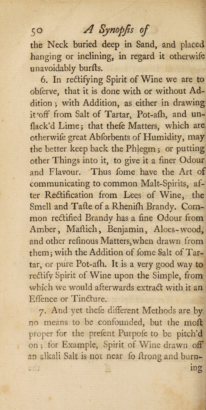 the Neck buried deep in Sand, and placed hanging or inclining, in regard it otherwife unavoidably bur ft s. 6. In redifying Spirit of Wine we are to obferve, that it is done with or without Ad¬ dition ; with Addition, as either in drawing it*off from Salt of Tartar, Pot-afh, and un¬ flack’d Lime; that thefe Matters, which are otherwife great Abforbents of Humidity, may the better keep back the Phlegm; or putting other Things into it, to give it a finer Odour and Flavour. Thus fome have the Art of communicating to common Malt-Spirits, af¬ ter Redification from Lees of Wine, the Smell and Tafte of a Rhenifh Brandy. Com¬ mon redified Brandy has a fine Odour from Amber, Maftich, Benjamin, Aloes-wood, and other refinous Matters,when drawn from them 3 with the Addition of fome Salt of Tar¬ tar, or pure Pot-afh. It is a very good way to redify Spirit of Wine upon the Simple, from which we would afterwards extrad with it an Effence or Tindure. y. And yet thefe different Methods are by no means to be confounded, but the mod proper for the preient Purpofe to be pitch’d on ; for Example, Spirit of Wine drawn off an alkali Salt is not near fo ftrong and burn-