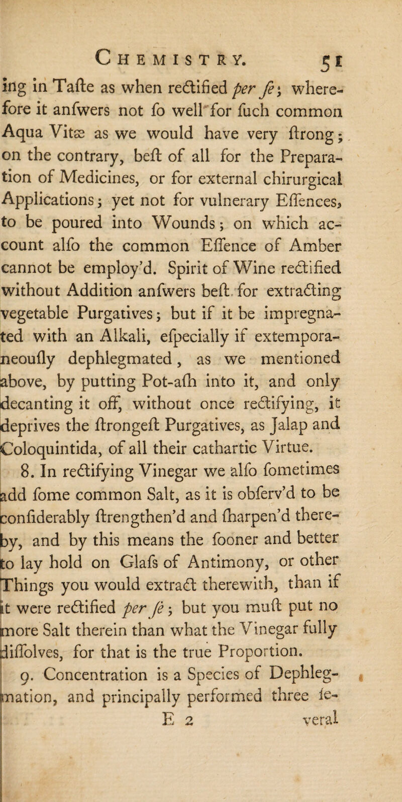 Ing in Tafte as when rectified per fe>y where- fore it anfwers not fo well for fuch common Aqua Vits as we would have very ftrong; on the contrary, beft of all for the Prepara¬ tion of Medicines, or for external chirurgicai Applications ; yet not for vulnerary Effences* to be poured into Wounds; on which ac¬ count alfo the common Effence of Amber cannot be employ’d. Spirit of Wine rectified without Addition anfwers beft for extrading vegetable Purgatives; but if it be impregna¬ ted with an Alkali, efpecially if extempora- neoufly dephlegmated, as we mentioned above, by putting Pot-afti into it, and only decanting it off, without once redifying, it deprives the ftrongeft Purgatives, as Jalap and Coloquintida, of all their cathartic Virtue. 8. In redifying Vinegar we alfo fometimes add fome common Salt, as it is obferv’d to be confiderably ftrengthen’d and (harpend there¬ by, and by this means the fooner and better to lay hold on Glafs of Antimony, or other Things you would extrad therewith, than if it were redified per fè; but you mu ft put no more Salt therein than what the Vinegar fully diffolves, for that is the true Proportion. 9. Concentration is a Species of Dephleg- mation, and principally performed three le- E 2 veral