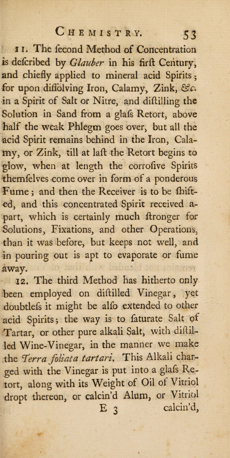 11. The iecond Method of Concentration is defcribed by Glauber in his firft Century, and chiefly applied to mineral acid Spirits • for upon diflolving Iron, Calamy, Zink, &x< in a Spirit of Salt or Nitre, and diftilling the Solution in Sand from a glafs Retort, above half the weak Phlegm goes over, but all the acid Spirit remains behind in the Iron, Cala¬ my, or Zink, till at laft the Retort begins to glow, when at length the corrofive Spirits themfelves come over in form of a ponderous Fume; and then the Receiver is to be fruit¬ ed, and this concentrated Spirit received a- part, which is certainly much ftronger for Solutions, Fixations, and other Operations., than it was before, bat keeps not well, and in pouring out is apt to evaporate or fume away. 12. The third Method has hitherto only been employed on diftilled Vinegar, yet doubtlefs it might be alfo extended to other acid Spirits; the way is to faturate Salt of Tartar, or other pure alkali Salt, with difl.il- led Wine-Vinegar, in the manner we make the rferra foliata tartari. This Alkali char¬ ged with the Vinegar is put into a glafs Re¬ tort, along with its Weight of Oil of Vitriol dropt thereon, or calcin’d Alum, or Vitriol E 3 calcin’d,