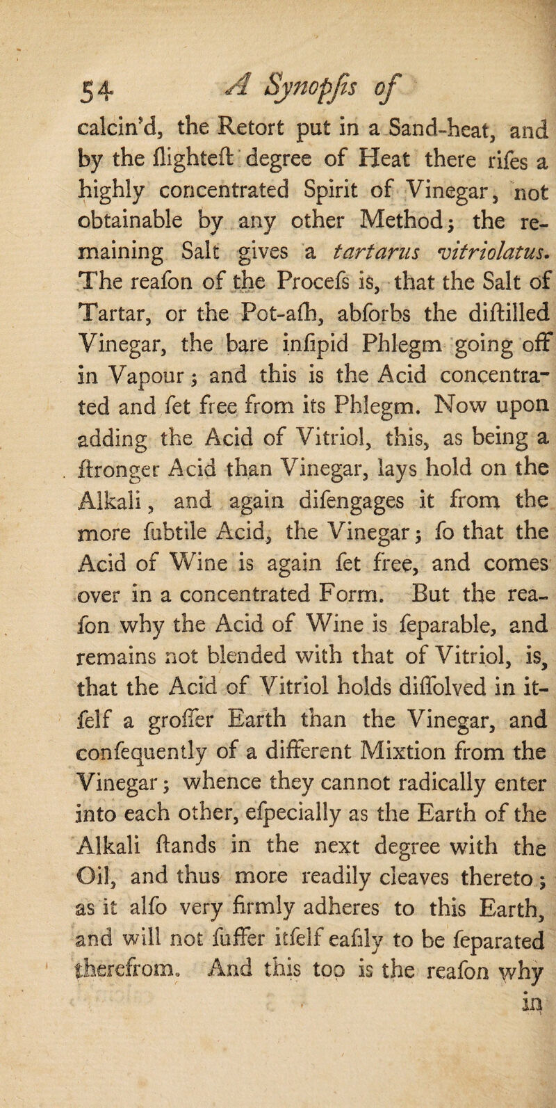calcin'd, the Retort put in a Sand-heat, and by the flighted: degree of Heat there rifes a highly concentrated Spirit of Vinegar, not obtainable by any other Method; the re¬ maining Salt gives a tartarus vitriolatus. The reafon of the Procefs is, that the Salt of Tartar, or the Pot-afh, abforbs the diftilled Vinegar, the bare infipid Phlegm going off in Vapour; and this is the Acid concentra¬ ted and fet free from its Phlegm. Now upon adding the Acid of Vitriol, this, as being a ftronger Acid than Vinegar, lays hold on the Alkali, and again difengages it from the more fubtile Acid, the Vinegar; fo that the Acid of Wine is again fet free, and comes over in a concentrated Form. But the rea- fon why the Acid of Wine is feparable, and remains not blended with that of Vitriol, is, that the Acid of Vitriol holds diffolved in it- felf a grofier Earth than the Vinegar, and confequently of a different Mixtion from the Vinegar; whence they cannot radically enter into each other, efpecially as the Earth of the Alkali ftands in the next degree with the Oil, and thus more readily cleaves thereto; as it alfo very firmly adheres to this Earth, and will not fuffer itfelf eaffly to be feparated therefrom. And this too is the reafon why