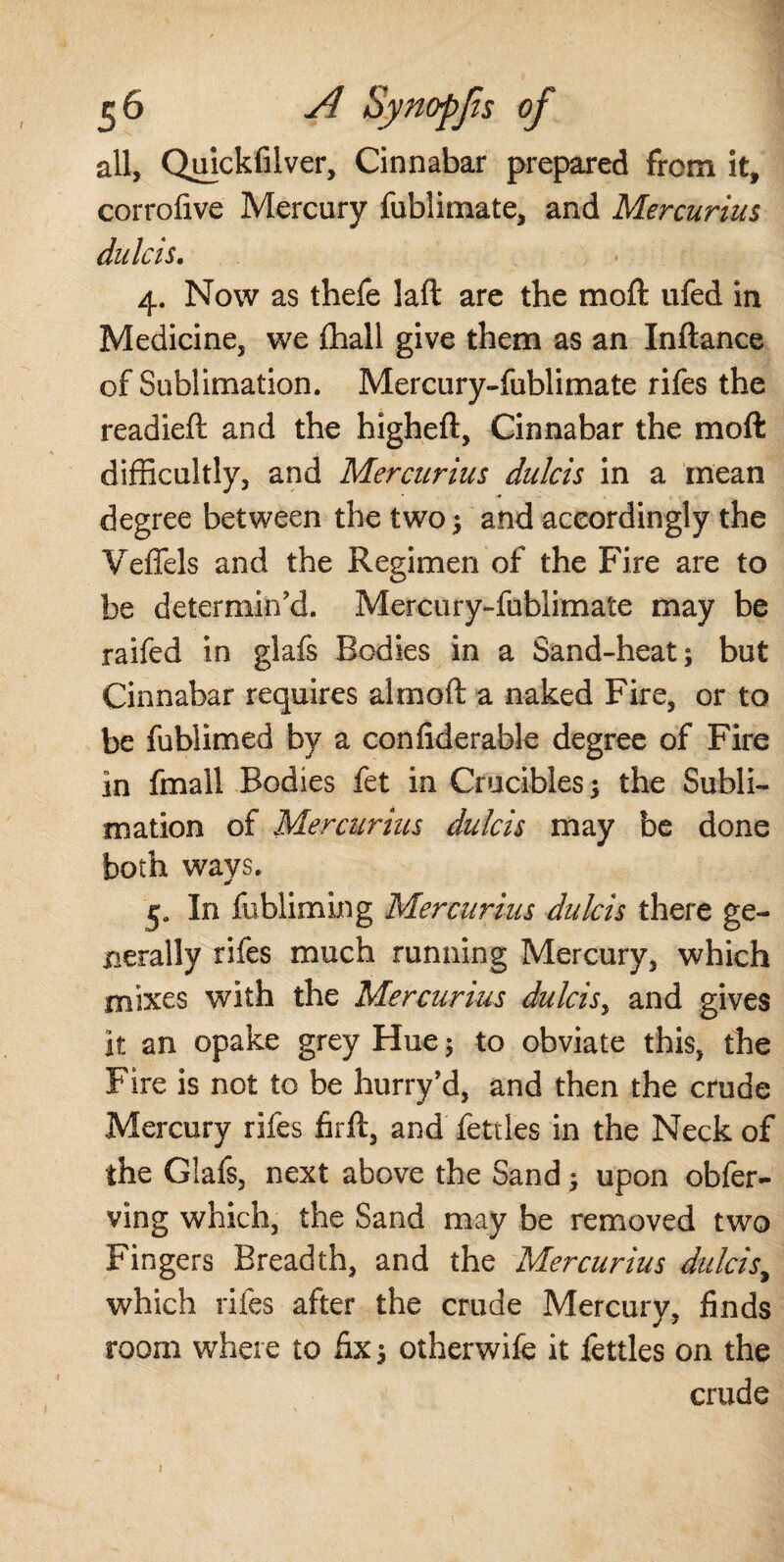 all, Quickfilver, Cinnabar prepared from it, corrofive Mercury fublimate, and Mercurius dulcis. 4. Now as thefe laft are the moft ufed in Medicine, we (hall give them as an Inftance of Sublimation. Mercury-fublimate rifes the readied: and the higheft, Cinnabar the moft difficultly, and Mercurius dulcis in a mean degree between the two ; and accordingly the Veffels and the Regimen of the Fire are to be determin'd. Mercury-fublimate may be raifed in glafs Bodies in a Sand-heat; but Cinnabar requires almoft a naked Fire, or to be fublimed by a confiderable degree of Fire in fmall Bodies fet in Crucibles; the Subli¬ mation of Mercurius dulcis may be done both ways. 5. In fubliming Mercurius dulcis there ge¬ nerally rifes much running Mercury, which mixes with the Mercurius dulcisy and gives it an opake grey Hue; to obviate this, the Fire is not to be hurry’d, and then the crude Mercury rifes firft, and fettles in the Neck of the Glafs, next above the Sand; upon obfer- ving which, the Sand may be removed two Fingers Breadth, and the Mercurius dulcis, which rifes after the crude Mercury, finds room where to fix; otherwife it fettles on the crude