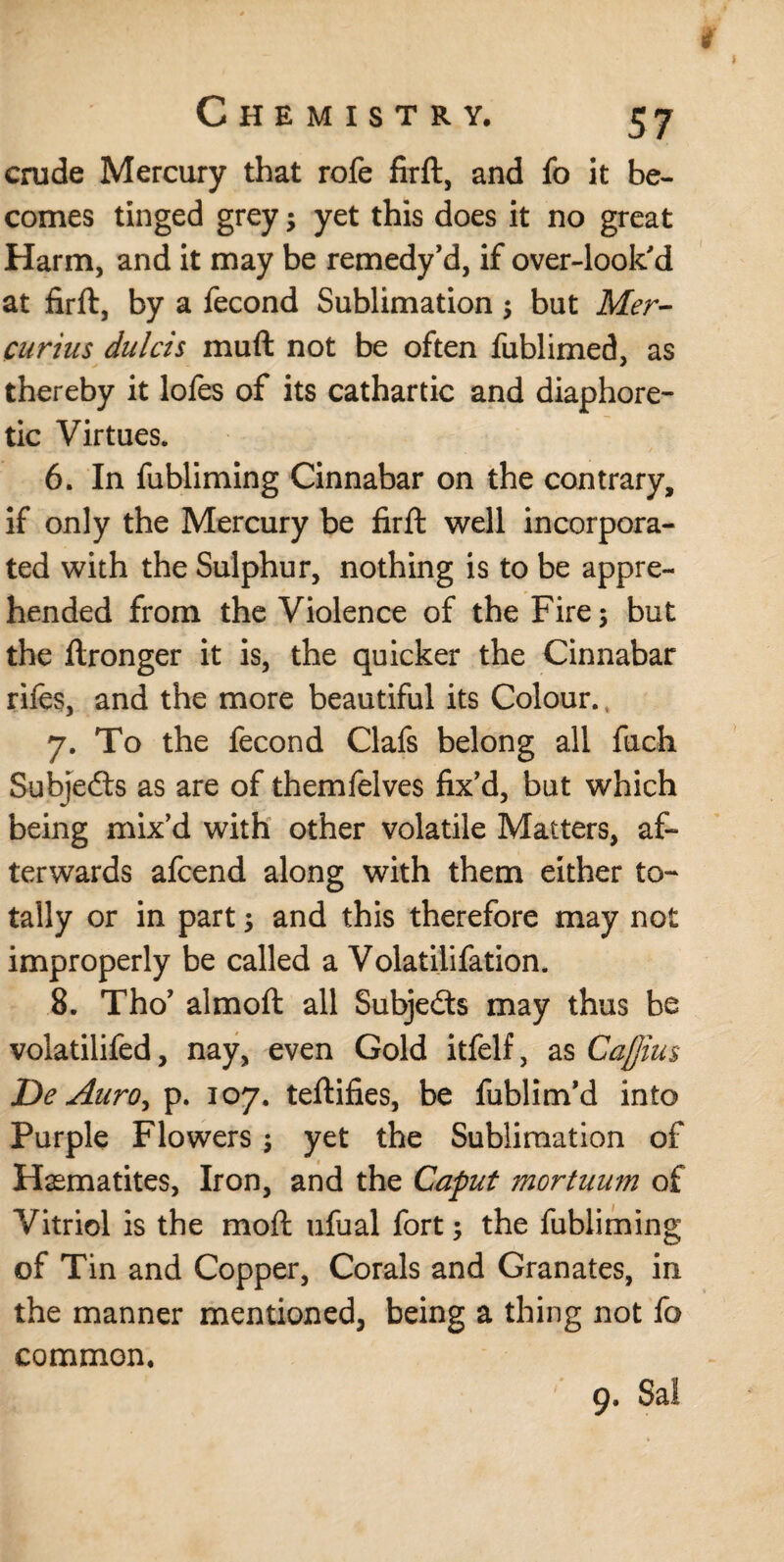 crude Mercury that rofe firft, and fo it be¬ comes tinged grey •> yet this does it no great Harm, and it may be remedy’d, if over-look'd at firft, by a fecond Sublimation; but Mer- curius dulcis muft not be often fublimed, as thereby it lofes of its cathartic and diaphore¬ tic Virtues. 6. In fubliming Cinnabar on the contrary, if only the Mercury be firft well incorpora¬ ted with the Sulphur, nothing is to be appre¬ hended from the Violence of the Fire 5 but the ftronger it is, the quicker the Cinnabar rifes, and the more beautiful its Colour. 7. To the fecond Clafs belong all fuch Subjects as are of themfelves fix’d, but which being mix’d with other volatile Matters, af¬ terwards afcend along with them either to¬ tally or in part; and this therefore may not improperly be called a Volatilifation. 8. Tho’ almoft all Subjedts may thus be volatilifed, nay, even Gold itfelf, as Cajjius De Auroy p. 107. teftifies, be fublim’d into Purple Flowers ; yet the Sublimation of Hematites, Iron, and the Caput mortuum of Vitriol is the moft ufual fort; the fubliming of Tin and Copper, Corals and Granates, in the manner mentioned, being a thing not fo common. 9. Sal