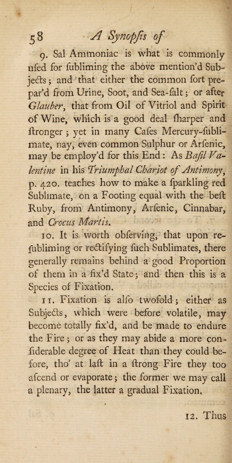 g, Sal Ammoniac is what is commonly ufed for fobiiming the above mention’d Sub¬ jects ; and that either the common fort pre¬ par’d from Urine, Soot, and Sea-falt; or after Glauber, that from Oil of Vitriol and Spirit of Wine, which is a good deal (harper and ftronger 5 yet in many Cafes Mercury-fubli- mate, nay, even common Sulphur or Arfenic, may be employ’d for this End : As Bajil Va¬ lentine in his triumphal Chariot of Antimony^ p. 420. teaches how to make a fparkling red Sublimate, on a Footing equal with the beft Ruby, from Antimony, Arfenic, Cinnabar, and Crocus Martis.. 10. It is worth obferving, that upon re- fubliming or rectifying fuch Sublimates, there generally remains behind a good Proportion of them in a fix’d State; and then this is a Species of Fixation. 11. Fixation is alfo twofold; either as Subjects, which were before volatile, may become totally fix’d, and be made to endure the Fire; or as they may abide a more con¬ siderable degree of Heat than they could be¬ fore, tho’ at laft in a ftrong Fire they too afcend or evaporate; the former we may call a plenary, the latter a gradual Fixation. # ... 12. Thus