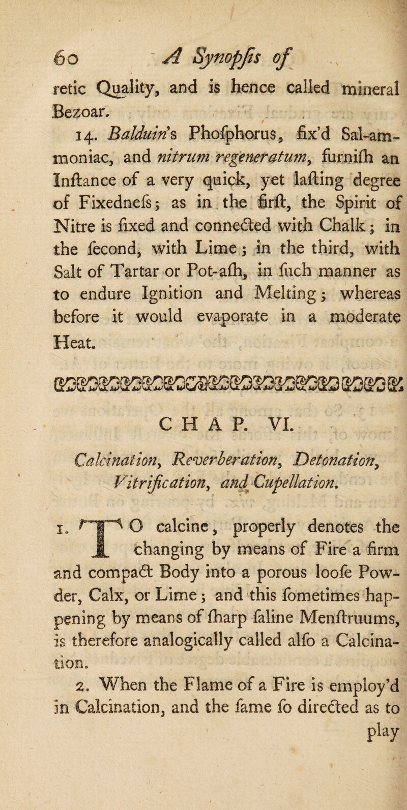 6 o : A Synopjts of retie Quality, and is hence called mineral Bezoar. 14. Balduin s Phofphorus, fix’d Sal-am¬ moniac, and niirum regeneratum, furnilh an Inftance of a very quick, yet iafting degree of Fixednefs; as in the firft, the Spirit of Nitre is fixed and connected with Chalk; in the fecond, with Lime; in the third, with Salt of Tartar or Pot-alh, in fixch manner as to endure Ignition and Melting; whereas before it would evaporate in a moderate Heat. CHAP. VI. Calcination, Reverberation, Detonation, Vitrification, and-Cupellation. I, O calcine, properly denotes the JjL changing by means of Fire a firm and compact Body into a porous loofe Pow¬ der, Calx, or Lime ; and this fbmetimes hap¬ pening by means of fharp faline Menftruums, is therefore analogically called alfo a Calcina¬ tion. 2. When the Flame of a Fire is employ’d in Calcination, and the fame fo directed as to play